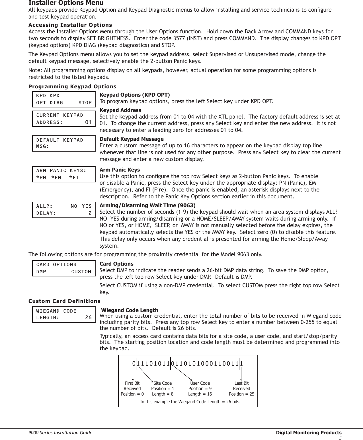 9000 Series Installation Guide  Digital Monitoring Products5Installer Options MenuAll keypads provide Keypad Option and Keypad Diagnostic menus to allow installing and service technicians to congure and test keypad operation.Accessing Installer OptionsAccess the Installer Options Menu through the User Options function.  Hold down the Back Arrow and COMMAND keys for two seconds to display SET BRIGHTNESS.  Enter the code 3577 (INST) and press COMMAND.  The display changes to KPD OPT (keypad options) KPD DIAG (keypad diagnostics) and STOP.The Keypad Options menu allows you to set the keypad address, select Supervised or Unsupervised mode, change the default keypad message, selectively enable the 2-button Panic keys. Note: All programming options display on all keypads, however, actual operation for some programming options is restricted to the listed keypads.Programming Keypad OptionsKpd KpdOpt diag    StOp Keypad Options (KPD OPT) To program keypad options, press the left Select key under KPD OPT.  CUrrent KeypadaddreSS:     01 Keypad AddressSet the keypad address from 01 to 04 with the XTL panel.  The factory default address is set at 01.  To change the current address, press any Select key and enter the new address.  It is not necessary to enter a leading zero for addresses 01 to 04.deFaULt Keypad MSg: Default Keypad MessageEnter a custom message of up to 16 characters to appear on the keypad display top line whenever that line is not used for any other purpose.  Press any Select key to clear the current message and enter a new custom display.arM paniC KeyS:*pn  *eM  *Fi Arm Panic KeysUse this option to congure the top row Select keys as 2-button Panic keys.  To enable or disable a Panic, press the Select key under the appropriate display: PN (Panic), EM (Emergency), and FI (Fire).  Once the panic is enabled, an asterisk displays next to the description.  Refer to the Panic Key Options section earlier in this document.aLL?:    nO  yeSdeLay:      2 Arming/Disarming Wait Time (9063)Select the number of seconds (1-9) the keypad should wait when an area system displays ALL?  NO  YES during arming/disarming or a HOME/SLEEP/AWAY system waits during arming only.  If NO or YES, or HOME,  SLEEP, or  AWAY is not manually selected before the delay expires, the keypad automatically selects the YES or the AWAY key.  Select zero (0) to disable this feature.  This delay only occurs when any credential is presented for arming the Home/Sleep/Away system.  The following options are for programming the proximity credential for the Model 9063 only.Card OptiOnSdMp    CUStOM Card Options Select DMP to indicate the reader sends a 26-bit DMP data string.  To save the DMP option, press the left top row Select key under DMP.  Default is DMP.Select CUSTOM if using a non-DMP credential.  To select CUSTOM press the right top row Select key. Custom Card DefinitionsWiegand COde Length:     26  Wiegand Code LengthWhen using a custom credential, enter the total number of bits to be received in Wiegand code including parity bits.  Press any top row Select key to enter a number between 0-255 to equal the number of bits.  Default is 26 bits.Typically, an access card contains data bits for a site code, a user code, and start/stop/parity bits.  The starting position location and code length must be determined and programmed into the keypad.01110101101101010001100111First BitReceivedPosition = 0Site CodePosition = 1Length = 8User CodePosition = 9Length = 16Last BitReceivedPosition = 25In this example the Wiegand Code Length = 26 bits.