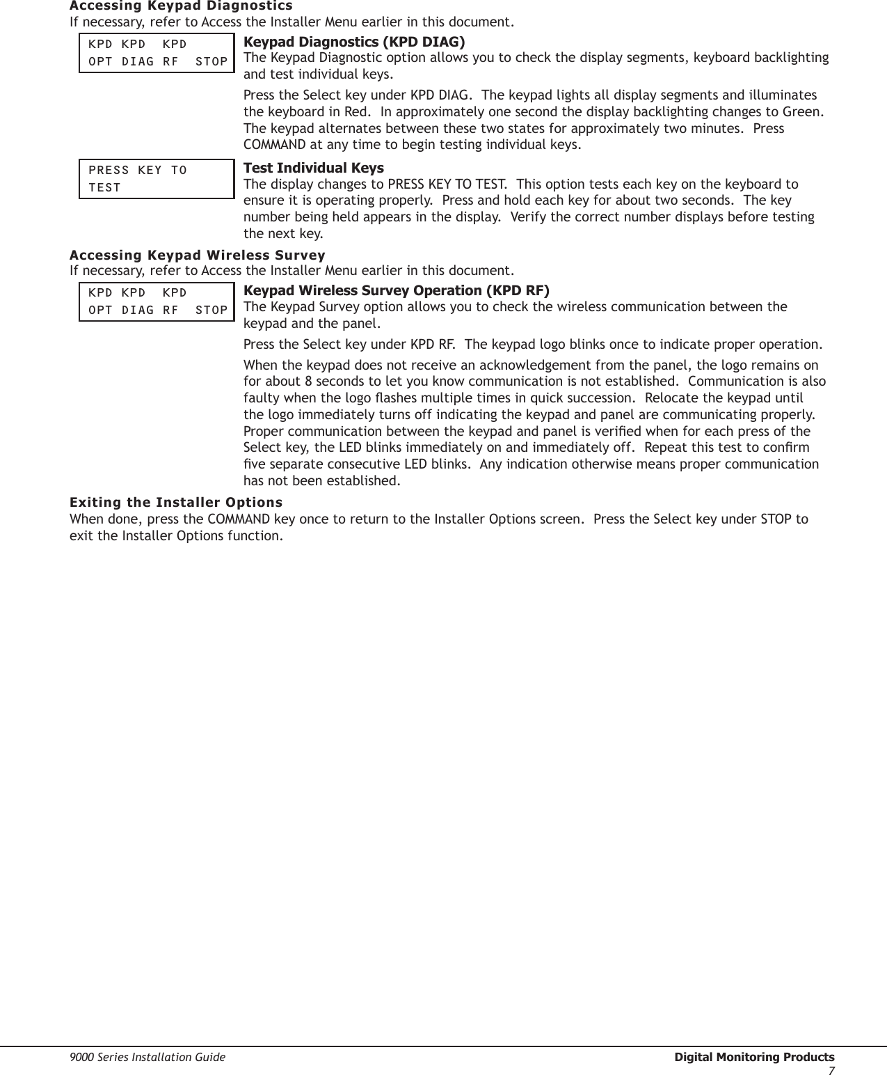 9000 Series Installation Guide  Digital Monitoring Products7Accessing Keypad DiagnosticsIf necessary, refer to Access the Installer Menu earlier in this document.Kpd Kpd  KpdOpt diag rF   StOp  Keypad Diagnostics (KPD DIAG) The Keypad Diagnostic option allows you to check the display segments, keyboard backlighting and test individual keys.  Press the Select key under KPD DIAG.  The keypad lights all display segments and illuminates the keyboard in Red.  In approximately one second the display backlighting changes to Green.  The keypad alternates between these two states for approximately two minutes.  Press COMMAND at any time to begin testing individual keys.  preSS Key tOteSt  Test Individual KeysThe display changes to PRESS KEY TO TEST.  This option tests each key on the keyboard to ensure it is operating properly.  Press and hold each key for about two seconds.  The key number being held appears in the display.  Verify the correct number displays before testing the next key. Accessing Keypad Wireless SurveyIf necessary, refer to Access the Installer Menu earlier in this document.Kpd Kpd  KpdOpt diag rF   StOp  Keypad Wireless Survey Operation (KPD RF) The Keypad Survey option allows you to check the wireless communication between the keypad and the panel.  Press the Select key under KPD RF.  The keypad logo blinks once to indicate proper operation.  When the keypad does not receive an acknowledgement from the panel, the logo remains on for about 8 seconds to let you know communication is not established.  Communication is also faulty when the logo ashes multiple times in quick succession.  Relocate the keypad until the logo immediately turns off indicating the keypad and panel are communicating properly.  Proper communication between the keypad and panel is veried when for each press of the Select key, the LED blinks immediately on and immediately off.  Repeat this test to conrm ve separate consecutive LED blinks.  Any indication otherwise means proper communication has not been established. Exiting the Installer OptionsWhen done, press the COMMAND key once to return to the Installer Options screen.  Press the Select key under STOP to exit the Installer Options function.