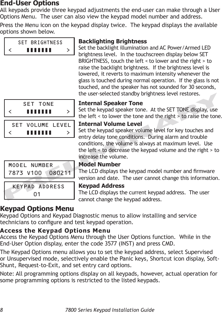 8  7800 Series Keypad Installation GuidePRELIMINARYEnd-User OptionsAll keypads provide three keypad adjustments the end-user can make through a User Options Menu.  The user can also view the keypad model number and address.  Press the Menu icon on the keypad display twice.  The keypad displays the available options shown below.     Set brightneSS&lt;         &gt; Backlighting BrightnessSet the backlight illumination and AC Power/Armed LED brightness level.  In the touchscreen display below SET BRIGHTNESS, touch the left &lt; to lower and the right &gt; to raise the backlight brightness.  If the brightness level is lowered, it reverts to maximum intensity whenever the glass is touched during normal operation.  If the glass is not touched, and the speaker has not sounded for 30 seconds, the user-selected standby brightness level restores. Set tOne&lt;         &gt; Internal Speaker ToneSet the keypad speaker tone.  At the SET TONE display, use the left &lt; to lower the tone and the right &gt; to raise the tone.    Set VOLUMe LeVeL&lt;         &gt; Internal Volume LevelSet the keypad speaker volume level for key touches and entry delay tone conditions.  During alarm and trouble conditions, the volume is always at maximum level.  Use the left &lt; to decrease the keypad volume and the right &gt; to increase the volume.  MOdeL nUMber7873 V100  080211 Model NumberThe LCD displays the keypad model number and rmware version and date.  The user cannot change this information.   Keypad addreSS  01 Keypad AddressThe LCD displays the current keypad address.  The user cannot change the keypad address.  Keypad Options MenuKeypad Options and Keypad Diagnostic menus to allow installing and service technicians to congure and test keypad operation.Access the Keypad Options MenuAccess the Keypad Options Menu through the User Options function.  While in the End-User Option display, enter the code 3577 (INST) and press CMD.  The Keypad Options menu allows you to set the keypad address, select Supervised or Unsupervised mode, selectively enable the Panic keys, Shortcut icon display, Soft-Shunt, Request-to-Exit, and set entry card options. Note: All programming options display on all keypads, however, actual operation for some programming options is restricted to the listed keypads.