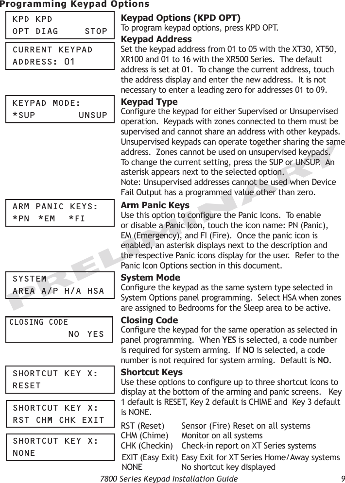   7800 Series Keypad Installation Guide  9PRELIMINARYProgramming Keypad OptionsKpd KpdOpt diag    StOp Keypad Options (KPD OPT) To program keypad options, press KPD OPT.  CUrrent KeypadaddreSS: 01 Keypad AddressSet the keypad address from 01 to 05 with the XT30, XT50, XR100 and 01 to 16 with the XR500 Series.  The default address is set at 01.  To change the current address, touch the address display and enter the new address.  It is not necessary to enter a leading zero for addresses 01 to 09.Keypad MOde:*SUp     UnSUp  Keypad TypeCongure the keypad for either Supervised or Unsupervised operation.  Keypads with zones connected to them must be supervised and cannot share an address with other keypads.  Unsupervised keypads can operate together sharing the same address.  Zones cannot be used on unsupervised keypads.  To change the current setting, press the SUP or UNSUP.  An asterisk appears next to the selected option.Note: Unsupervised addresses cannot be used when Device Fail Output has a programmed value other than zero. arM paniC KeyS:*pn  *eM  *Fi Arm Panic KeysUse this option to congure the Panic Icons.  To enable or disable a Panic Icon, touch the icon name: PN (Panic), EM (Emergency), and FI (Fire).  Once the panic icon is enabled, an asterisk displays next to the description and the respective Panic icons display for the user.  Refer to the Panic Icon Options section in this document.SySteMarea a/p h/a hSa  System ModeCongure the keypad as the same system type selected in System Options panel programming.  Select HSA when zones are assigned to Bedrooms for the Sleep area to be active. CLOSing COde     nO  yeS Closing Code Congure the keypad for the same operation as selected in panel programming.  When YES is selected, a code number is required for system arming.  If NO is selected, a code number is not required for system arming.  Default is NO.ShOrtCUt Key x:reSet Shortcut KeysUse these options to congure up to three shortcut icons to display at the bottom of the arming and panic screens.   Key 1 default is RESET, Key 2 default is CHIME and  Key 3 default is NONE. RST (Reset)  Sensor (Fire) Reset on all systems CHM (Chime)  Monitor on all systemsCHK (Checkin)  Check-in report on XT Series systems EXIT (Easy Exit) Easy Exit for XT Series Home/Away systems  NONE  No shortcut key displayedShOrtCUt Key x:rSt ChM ChK exitShOrtCUt Key x:nOne