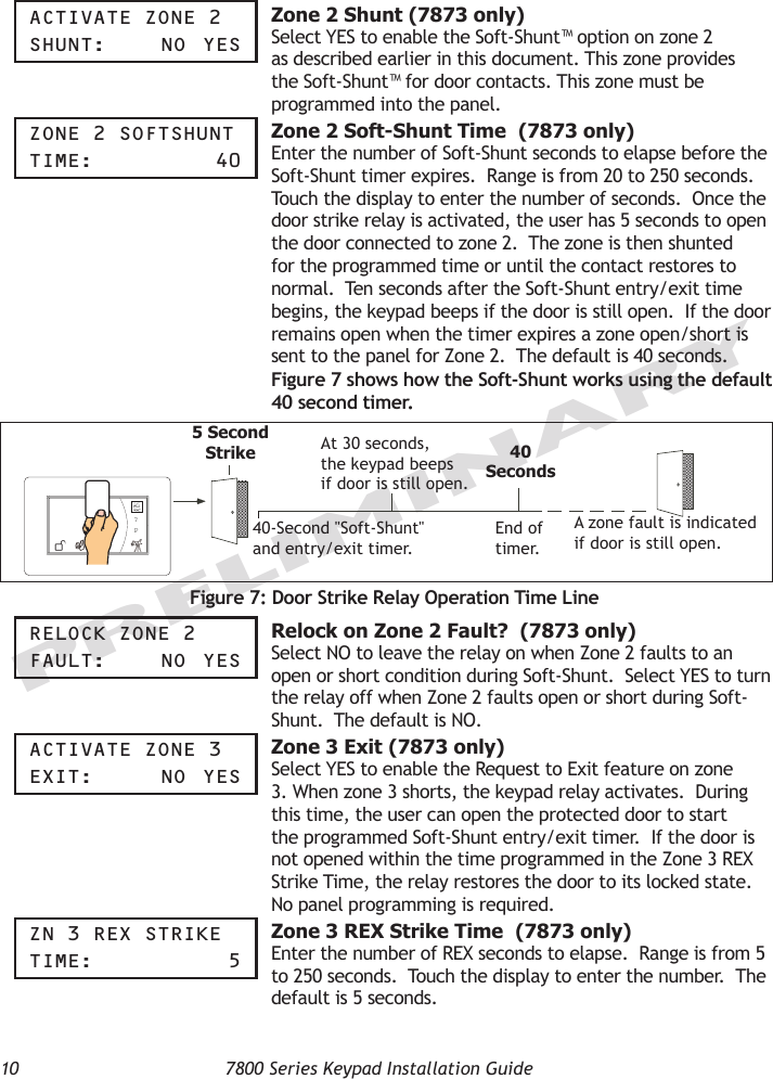 10  7800 Series Keypad Installation GuidePRELIMINARYaCtiVate zOne 2ShUnt:    nO  yeS Zone 2 Shunt (7873 only)Select YES to enable the Soft-Shunt™ option on zone 2 as described earlier in this document. This zone provides the Soft-Shunt™ for door contacts. This zone must be programmed into the panel.  zOne 2 SOFtShUnttiMe:      40  Zone 2 Soft-Shunt Time  (7873 only)Enter the number of Soft-Shunt seconds to elapse before the Soft-Shunt timer expires.  Range is from 20 to 250 seconds.  Touch the display to enter the number of seconds.  Once the door strike relay is activated, the user has 5 seconds to open the door connected to zone 2.  The zone is then shunted for the programmed time or until the contact restores to normal.  Ten seconds after the Soft-Shunt entry/exit time begins, the keypad beeps if the door is still open.  If the door remains open when the timer expires a zone open/short is sent to the panel for Zone 2.  The default is 40 seconds.  Figure 7 shows how the Soft-Shunt works using the default 40 second timer.?P5 SecondStrike40-Second &quot;Soft-Shunt&quot;and entry/exit timer.At 30 seconds,the keypad beepsif door is still open.End of timer.40SecondsA zone fault is indicatedif door is still open.Figure 7: Door Strike Relay Operation Time LinereLOCK zOne 2FaULt:    nO  yeS Relock on Zone 2 Fault?  (7873 only)Select NO to leave the relay on when Zone 2 faults to an open or short condition during Soft-Shunt.  Select YES to turn the relay off when Zone 2 faults open or short during Soft-Shunt.  The default is NO.aCtiVate zOne 3exit:    nO  yeS Zone 3 Exit (7873 only)Select YES to enable the Request to Exit feature on zone 3. When zone 3 shorts, the keypad relay activates.  During this time, the user can open the protected door to start the programmed Soft-Shunt entry/exit timer.  If the door is not opened within the time programmed in the Zone 3 REX Strike Time, the relay restores the door to its locked state.  No panel programming is required.  zn 3 rex StriKetiMe:       5 Zone 3 REX Strike Time  (7873 only)Enter the number of REX seconds to elapse.  Range is from 5 to 250 seconds.  Touch the display to enter the number.  The default is 5 seconds. 