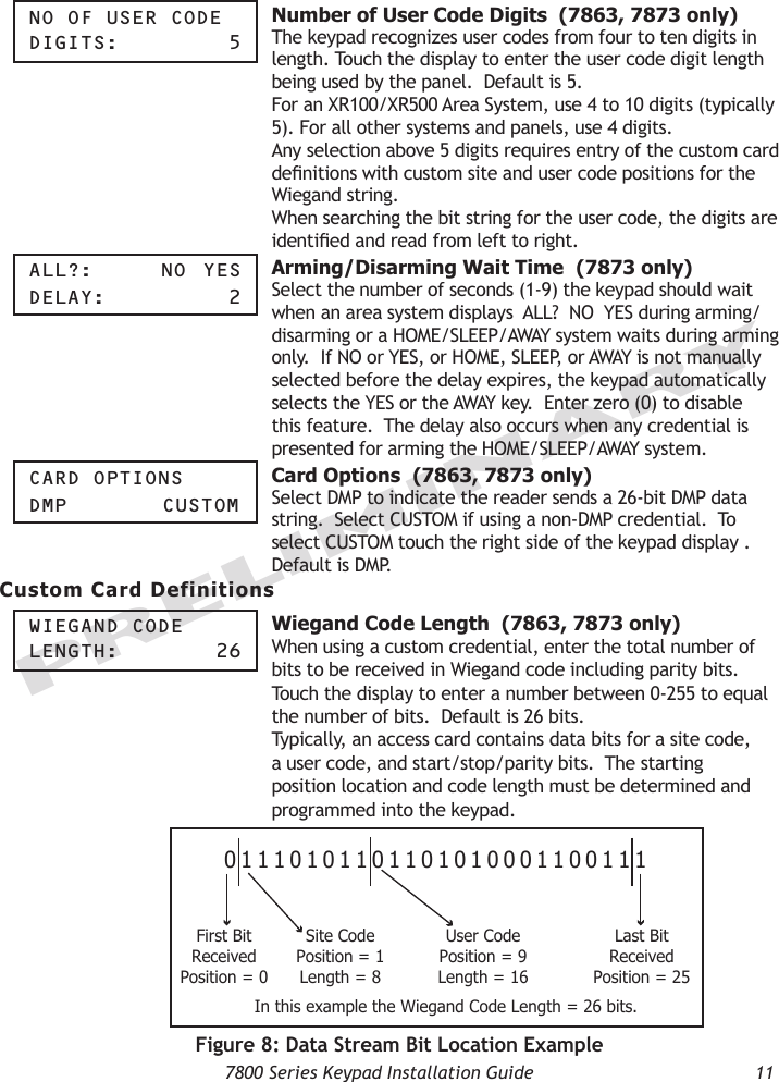   7800 Series Keypad Installation Guide  11PRELIMINARYnO OF USer COde digitS:      5 Number of User Code Digits  (7863, 7873 only)The keypad recognizes user codes from four to ten digits in length. Touch the display to enter the user code digit length being used by the panel.  Default is 5.   For an XR100/XR500 Area System, use 4 to 10 digits (typically 5). For all other systems and panels, use 4 digits.Any selection above 5 digits requires entry of the custom card denitions with custom site and user code positions for the Wiegand string. When searching the bit string for the user code, the digits are identied and read from left to right.  aLL?:    nO  yeSdeLay:      2 Arming/Disarming Wait Time  (7873 only)Select the number of seconds (1-9) the keypad should wait when an area system displays  ALL?  NO  YES during arming/disarming or a HOME/SLEEP/AWAY system waits during arming only.  If NO or YES, or HOME, SLEEP, or AWAY is not manually selected before the delay expires, the keypad automatically selects the YES or the AWAY key.  Enter zero (0) to disable this feature.  The delay also occurs when any credential is presented for arming the HOME/SLEEP/AWAY system.  Card OptiOnSdMp    CUStOM Card Options  (7863, 7873 only)Select DMP to indicate the reader sends a 26-bit DMP data string.  Select CUSTOM if using a non-DMP credential.  To select CUSTOM touch the right side of the keypad display .  Default is DMP. Custom Card DefinitionsWiegand COde Length:     26 Wiegand Code Length  (7863, 7873 only)When using a custom credential, enter the total number of bits to be received in Wiegand code including parity bits.  Touch the display to enter a number between 0-255 to equal the number of bits.  Default is 26 bits.Typically, an access card contains data bits for a site code, a user code, and start/stop/parity bits.  The starting position location and code length must be determined and programmed into the keypad.01110101101101010001100111First BitReceivedPosition = 0Site CodePosition = 1Length = 8User CodePosition = 9Length = 16Last BitReceivedPosition = 25In this example the Wiegand Code Length = 26 bits.                     Figure 8: Data Stream Bit Location Example