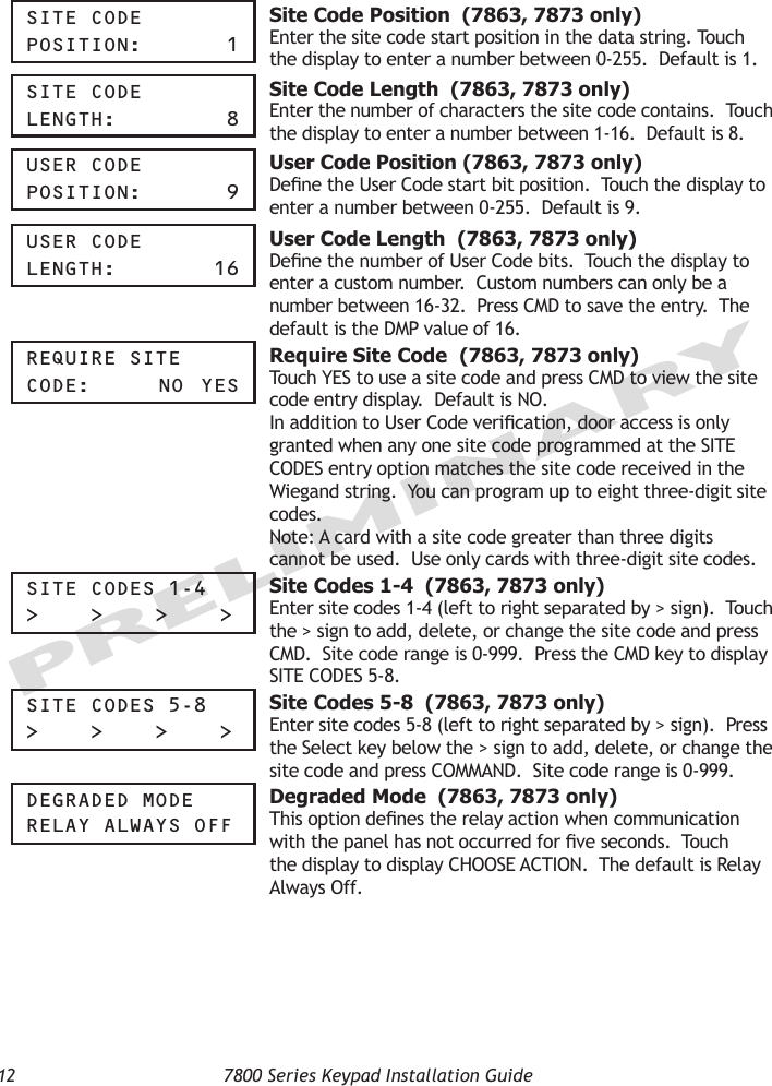 12  7800 Series Keypad Installation GuidePRELIMINARYSite COde pOSitiOn:     1 Site Code Position  (7863, 7873 only)Enter the site code start position in the data string. Touch the display to enter a number between 0-255.  Default is 1.  Site COde Length:       8 Site Code Length  (7863, 7873 only)Enter the number of characters the site code contains.  Touch the display to enter a number between 1-16.  Default is 8.  USer COde pOSitiOn:    9 User Code Position (7863, 7873 only)Dene the User Code start bit position.  Touch the display to enter a number between 0-255.  Default is 9.  USer COde Length:     16 User Code Length  (7863, 7873 only)Dene the number of User Code bits.  Touch the display to enter a custom number.  Custom numbers can only be a number between 16-32.  Press CMD to save the entry.  The default is the DMP value of 16.reqUire Site COde:     nO  yeS Require Site Code  (7863, 7873 only)Touch YES to use a site code and press CMD to view the site code entry display.  Default is NO.In addition to User Code verication, door access is only granted when any one site code programmed at the SITE CODES entry option matches the site code received in the Wiegand string.  You can program up to eight three-digit site codes.Note: A card with a site code greater than three digits cannot be used.  Use only cards with three-digit site codes.Site COdeS 1-4&gt;    &gt;    &gt;    &gt; Site Codes 1-4  (7863, 7873 only)Enter site codes 1-4 (left to right separated by &gt; sign).  Touch the &gt; sign to add, delete, or change the site code and press CMD.  Site code range is 0-999.  Press the CMD key to display SITE CODES 5-8.  Site COdeS 5-8&gt;    &gt;    &gt;    &gt; Site Codes 5-8  (7863, 7873 only)Enter site codes 5-8 (left to right separated by &gt; sign).  Press the Select key below the &gt; sign to add, delete, or change the site code and press COMMAND.  Site code range is 0-999.degraded MOde reLay aLWayS OFF Degraded Mode  (7863, 7873 only)This option denes the relay action when communication with the panel has not occurred for ve seconds.  Touch the display to display CHOOSE ACTION.  The default is Relay Always Off.  