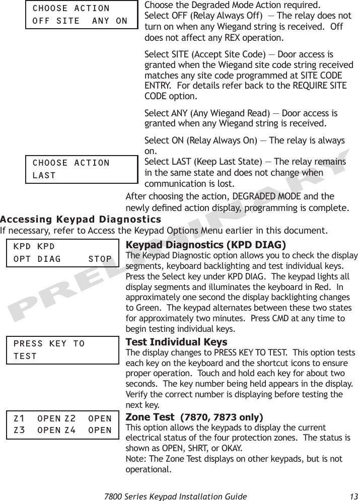   7800 Series Keypad Installation Guide  13PRELIMINARYChOOSe aCtiOnOFF Site  any On Choose the Degraded Mode Action required. Select OFF (Relay Always Off)  — The relay does not turn on when any Wiegand string is received.  Off does not affect any REX operation.    Select SITE (Accept Site Code) — Door access is granted when the Wiegand site code string received matches any site code programmed at SITE CODE ENTRY.  For details refer back to the REQUIRE SITE CODE option.   Select ANY (Any Wiegand Read) — Door access is granted when any Wiegand string is received.    Select ON (Relay Always On) — The relay is always on.  ChOOSe aCtiOnLaSt Select LAST (Keep Last State) — The relay remains in the same state and does not change when communication is lost. After choosing the action, DEGRADED MODE and the newly dened action display, programming is complete.  Accessing Keypad DiagnosticsIf necessary, refer to Access the Keypad Options Menu earlier in this document.Kpd KpdOpt diag    StOp  Keypad Diagnostics (KPD DIAG) The Keypad Diagnostic option allows you to check the display segments, keyboard backlighting and test individual keys.  Press the Select key under KPD DIAG.  The keypad lights all display segments and illuminates the keyboard in Red.  In approximately one second the display backlighting changes to Green.  The keypad alternates between these two states for approximately two minutes.  Press CMD at any time to begin testing individual keys.  preSS Key tOteSt  Test Individual KeysThe display changes to PRESS KEY TO TEST.  This option tests each key on the keyboard and the shortcut icons to ensure proper operation.  Touch and hold each key for about two seconds.  The key number being held appears in the display.  Verify the correct number is displaying before testing the next key. z1  Open z2  Open z3  Open z4  Open  Zone Test  (7870, 7873 only)This option allows the keypads to display the current electrical status of the four protection zones.  The status is shown as OPEN, SHRT, or OKAY.  Note: The Zone Test displays on other keypads, but is not operational. 