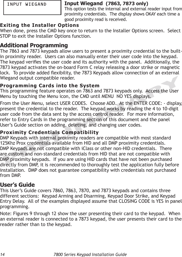 14  7800 Series Keypad Installation GuidePRELIMINARYinpUt Wiegand  Input Wiegand  (7863, 7873 only)This option tests the internal and external reader input from proximity credentials.  The display shows OKAY each time a good proximity read is received. Exiting the Installer OptionsWhen done, press the CMD key once to return to the Installer Options screen.  Select STOP to exit the Installer Options function.Additional Programming The 7863 and 7873 keypads allow users to present a proximity credential to the built-in proximity reader.  Users can also manually enter their user code into the keypad.  The keypad veries the user code and its authority with the panel.  Additionally, the 7873 keypad activates the on-board Form C relay releasing a door strike or magnetic lock.  To provide added exibility, the 7873 Keypads allow connection of an external Wiegand output compatible reader.Programming Cards into the SystemThis programming feature operates on 7863 and 7873 keypads only.  Access the User Menu by touching the Menu icon, the CMD until MENU  NO YES displays.  From the User Menu, select USER CODES.  Choose ADD.  At the ENTER CODE: - display, present the credential to the reader.  The keypad works by reading the 4 to 10-digit user code from the data sent by the access control reader.  For more information, refer to Entry Cards in the programming section of this document and the panel User’s Guide section on adding, deleting, and changing user codes.Proximity Credentials CompatibilityDMP Keypads with internal proximity readers are compatible with most standard 125Khz Prox credentials available from HID and all DMP proximity credentials.  DMP Keypads are not compatible with iClass or other non-HID credentials.  There are custom and non-standard credentials from HID that are not compatible with DMP proximity keypads.  If you are using HID cards that have not been purchased directly from DMP, it is recommended to thoroughly test the application fully before installation.  DMP does not guarantee compatibility with credentials not purchased from DMP.User’s GuideThis User’s Guide covers 7860, 7863, 7870, and 7873 keypads and contains three different sections:  Keypad Arming and Disarming, Keypad Door Strike, and Keypad Entry Delay.  All of the examples displayed assume that CLOSING CODE is YES in panel programming.Note: Figures 9 through 12 show the user presenting their card to the keypad.  When an external reader is connected to a 7873 keypad, the user presents their card to the reader rather than to the keypad.  