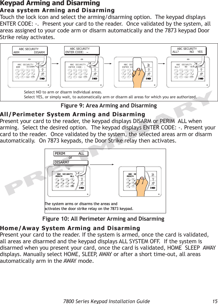   7800 Series Keypad Installation Guide  15PRELIMINARYKeypad Arming and DisarmingArea system Arming and DisarmingTouch the lock icon and select the arming/disarming option.  The keypad displays ENTER CODE: -.  Present your card to the reader.  Once validated by the system, all areas assigned to your code arm or disarm automatically and the 7873 keypad Door Strike relay activates.9  0    CMD5  6  7  81  2  3  4ACBDFEGIHJLKVXWSUTPRQMONYZ  ABC SECURITYARM DISARM9  0    CMD5  6  7  81  2  3  4ACBDFEGIHJLKVXWSUTPRQMONYZ  ABC SECURITYENTER CODE: -9  0    CMD5  6  7  81  2  3  4ACBDFEGIHJLKVXWSUTPRQMONYZ  ABC SECURITYENTER CODEDISARM9  0    CMD5  6  7  81  2  3  4ACBDFEGIHJLKVXWSUTPRQMONYZ  ABC SECURITYALL? NO  YES      ABC SECURITYARM                DISARM     ABC SECURITYENTER CODE:  –     ABC SECURITYALL?            NO    YESSelect NO to arm or disarm individual areas.Select YES, or simply wait, to automatically arm or disarm all areas for which you are authorized.Figure 9: Area Arming and DisarmingAll/Perimeter System Arming and DisarmingPresent your card to the reader, the keypad displays DISARM or PERIM  ALL when arming.  Select the desired option.  The keypad displays ENTER CODE: -. Present your card to the reader.  Once validated by the system, the selected areas arm or disarm automatically.  On 7873 keypads, the Door Strike relay then activates.Home/Away System Arming and DisarmingPresent your card to the reader. If the system is armed, once the card is validated, all areas are disarmed and the keypad displays ALL SYSTEM OFF.  If the system is disarmed when you present your card, once the card is validated, HOME  SLEEP  AWAY displays. Manually select HOME, SLEEP, AWAY or after a short time-out, all areas automatically arm in the AWAY mode.9  0    CMD5  6  7  81  2  3  4ACBDFEGIHJLKVXWSUTPRQMONYZ  ABC SECURITYPERIM ALL9  0    CMD5  6  7  81  2  3  4ACBDFEGIHJLKVXWSUTPRQMONYZ  ABC SECURITYPERIM DISARMPERIM            ALLDISARM?orThe system arms or disarms the areas andactivates the door strike relay on the 7873 keypad.Figure 10: All Perimeter Arming and Disarming