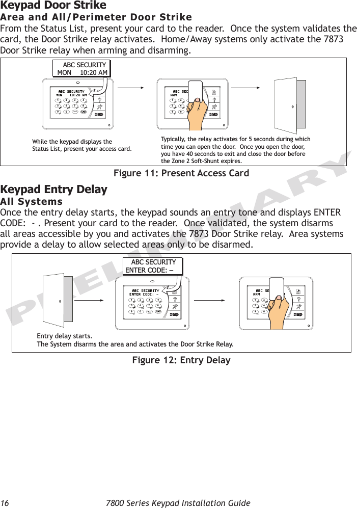 16  7800 Series Keypad Installation GuidePRELIMINARYKeypad Door Strike Area and All/Perimeter Door StrikeFrom the Status List, present your card to the reader.  Once the system validates the card, the Door Strike relay activates.  Home/Away systems only activate the 7873 Door Strike relay when arming and disarming.9  0    CMD5  6  7  81  2  3  4ACBDFEGIHJLKVXWSUTPRQMONYZ  ABC SECURITYMON 10:20 AM9  0    CMD5  6  7  81  2  3  4ACBDFEGIHJLKVXWSUTPRQMONYZ  ABC SECURITYARM DISARMABC SECURITYMON 10:20 AMWhile the keypad displays the Status List, present your access card.Ty pically, the relay activates for 5 seconds during which time you can open the door.  Once you open the door, you have 40 seconds to exit and close the door before the Zone 2 Soft-Shunt expires.Figure 11: Present Access CardKeypad Entry DelayAll SystemsOnce the entry delay starts, the keypad sounds an entry tone and displays ENTER CODE:  - . Present your card to the reader.  Once validated, the system disarms all areas accessible by you and activates the 7873 Door Strike relay.  Area systems provide a delay to allow selected areas only to be disarmed. 9  0    CMD5  6  7  81  2  3  4ACBDFEGIHJLKVXWSUTPRQMONYZ  ABC SECURITYENTER CODE: -9  0    CMD5  6  7  81  2  3  4ACBDFEGIHJLKVXWSUTPRQMONYZ  ABC SECURITYARM DISARMEntry delay starts.The System disarms the area and activates the Door Strike Relay.ABC SECURITYENTER CODE: –Figure 12: Entry Delay