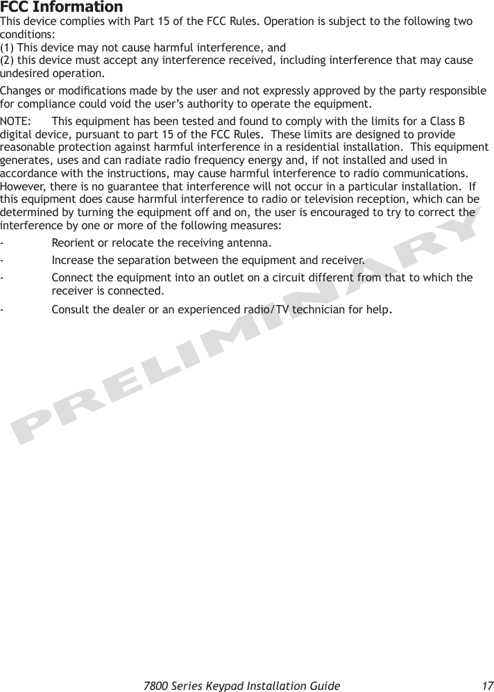   7800 Series Keypad Installation Guide  17PRELIMINARYFCC InformationThis device complies with Part 15 of the FCC Rules. Operation is subject to the following two conditions:  (1) This device may not cause harmful interference, and  (2) this device must accept any interference received, including interference that may cause undesired operation.Changes or modications made by the user and not expressly approved by the party responsible for compliance could void the user’s authority to operate the equipment.NOTE:  This equipment has been tested and found to comply with the limits for a Class B digital device, pursuant to part 15 of the FCC Rules.  These limits are designed to provide reasonable protection against harmful interference in a residential installation.  This equipment generates, uses and can radiate radio frequency energy and, if not installed and used in accordance with the instructions, may cause harmful interference to radio communications.  However, there is no guarantee that interference will not occur in a particular installation.  If this equipment does cause harmful interference to radio or television reception, which can be determined by turning the equipment off and on, the user is encouraged to try to correct the interference by one or more of the following measures:-  Reorient or relocate the receiving antenna.-  Increase the separation between the equipment and receiver.-  Connect the equipment into an outlet on a circuit different from that to which the    receiver is connected.-  Consult the dealer or an experienced radio/TV technician for help.