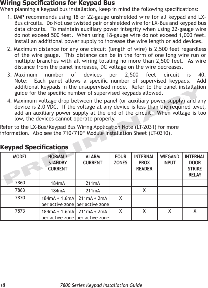 18  7800 Series Keypad Installation GuidePRELIMINARYWiring Specications for Keypad BusWhen planning a keypad bus installation, keep in mind the following specications:1. DMP recommends using 18 or 22-gauge unshielded wire for all keypad and LX-Bus circuits.  Do Not use twisted pair or shielded wire for LX-Bus and keypad bus data circuits.  To maintain auxiliary power integrity when using 22-gauge wire do not exceed 500 feet.  When using 18-gauge wire do not exceed 1,000 feet.  Install an additional power supply to increase the wire length or add devices. 2. Maximum distance for any one circuit (length of wire) is 2,500 feet regardless of the wire gauge.  This distance can be in the form of one long wire run or multiple branches with  all wiring totaling no  more  than 2,500 feet.  As  wire distance from the panel increases, DC voltage on the wire decreases.3.  Maximum  number  of  devices  per  2,500  feet  circuit  is  40.   Note:    Each  panel  allows  a  specic  number  of  supervised  keypads.    Add additional keypads in the unsupervised mode.  Refer to the panel installation guide for the specic number of supervised keypads allowed.  4. Maximum voltage drop between the panel (or auxiliary power supply) and any device is 2.0 VDC.  If the voltage at any device is less than the required level, add an auxiliary power supply at the end of the circuit.  When voltage is too low, the devices cannot operate properly.  Refer to the LX-Bus/Keypad Bus Wiring Application Note (LT-2031) for more information.  Also see the 710/710F Module Installation Sheet (LT-0310).    Keypad SpecicationsMODEL NORMAL/ STANDBY CURRENTALARM CURRENTFOUR ZONESINTERNAL PROX READERWIEGAND INPUTINTERNAL DOOR STRIKE RELAY7860 184mA 211mA7863 184mA 211mA X7870 184mA + 1.6mA  per active zone211mA + 2mA  per active zoneX7873 184mA + 1.6mA  per active zone211mA + 2mA  per active zoneX X X X