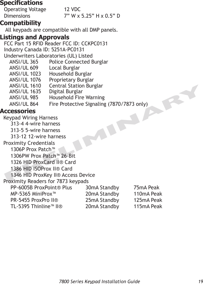   7800 Series Keypad Installation Guide  19PRELIMINARYSpecicationsOperating Voltage  12 VDCDimensions    7” W x 5.25” H x 0.5” DCompatibilityAll keypads are compatible with all DMP panels.Listings and ApprovalsFCC Part 15 RFID Reader FCC ID: CCKPC0131Industry Canada ID: 5251A-PC0131 Underwriters Laboratories (UL) Listed ANSI/UL 365  Police Connected Burglar ANSI/UL 609  Local Burglar ANSI/UL 1023  Household Burglar ANSI/UL 1076  Proprietary Burglar ANSI/UL 1610  Central Station Burglar ANSI/UL 1635  Digital Burglar ANSI/UL 985  Household Fire Warning ANSI/UL 864  Fire Protective Signaling (7870/7873 only)AccessoriesKeypad Wiring Harness 313-4 4-wire harness       313-5 5-wire harness 313-12 12-wire harness   Proximity Credentials 1306P Prox Patch™       1306PW Prox Patch™ 26-Bit 1326 HID ProxCard II® Card     1386 HID ISOProx II® Card 1346 HID ProxKey II® Access Device   Proximity Readers for 7873 keypads PP-6005B ProxPoint® Plus  30mA Standby  75mA Peak MP-5365 MiniProx™  20mA Standby  110mA Peak PR-5455 ProxPro II®  25mA Standby  125mA Peak TL-5395 Thinline™ II®  20mA Standby  115mA Peak