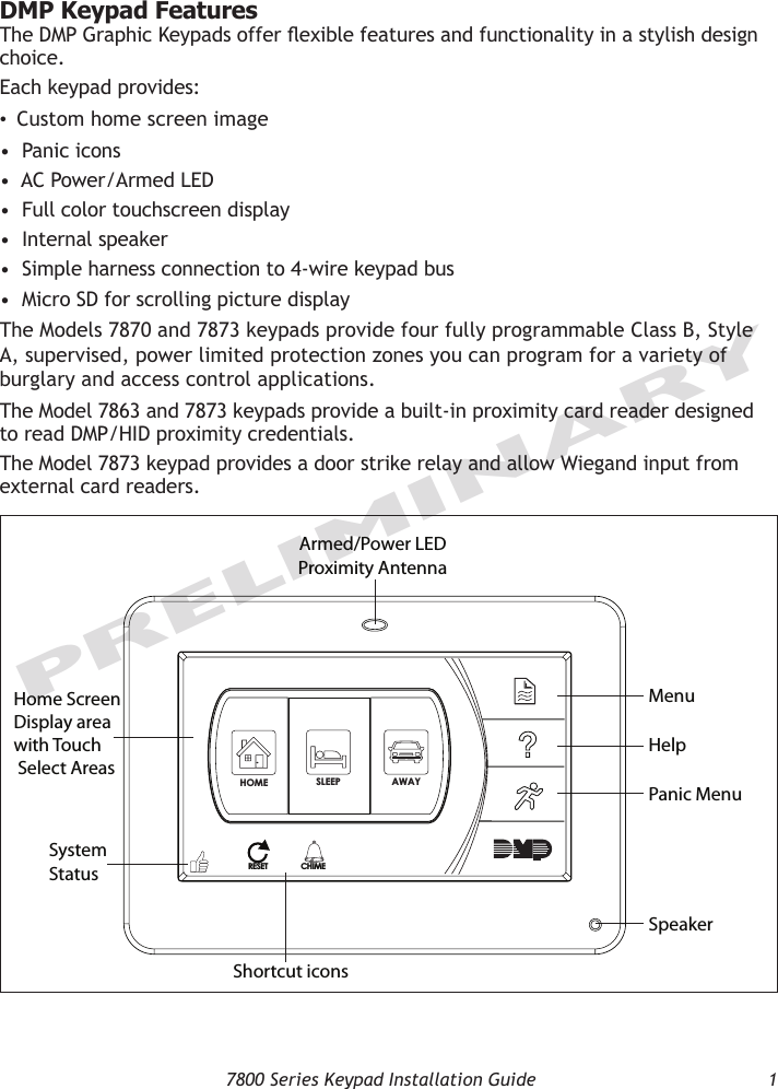   7800 Series Keypad Installation Guide  1PRELIMINARYDMP Keypad FeaturesThe DMP Graphic Keypads offer exible features and functionality in a stylish design choice. Each keypad provides:•  Custom home screen image•  Panic icons•  AC Power/Armed LED•  Full color touchscreen display•  Internal speaker •  Simple harness connection to 4-wire keypad bus•  Micro SD for scrolling picture displayThe Models 7870 and 7873 keypads provide four fully programmable Class B, Style A, supervised, power limited protection zones you can program for a variety of burglary and access control applications.  The Model 7863 and 7873 keypads provide a built-in proximity card reader designed to read DMP/HID proximity credentials.  The Model 7873 keypad provides a door strike relay and allow Wiegand input from external card readers.Armed/Power LEDProximity AntennaHome Screen Display area with TouchSelect AreasMenuHelp Panic MenuSystem StatusSpeakerSLEEPHOME AWAYRESETCHIMEShortcut icons