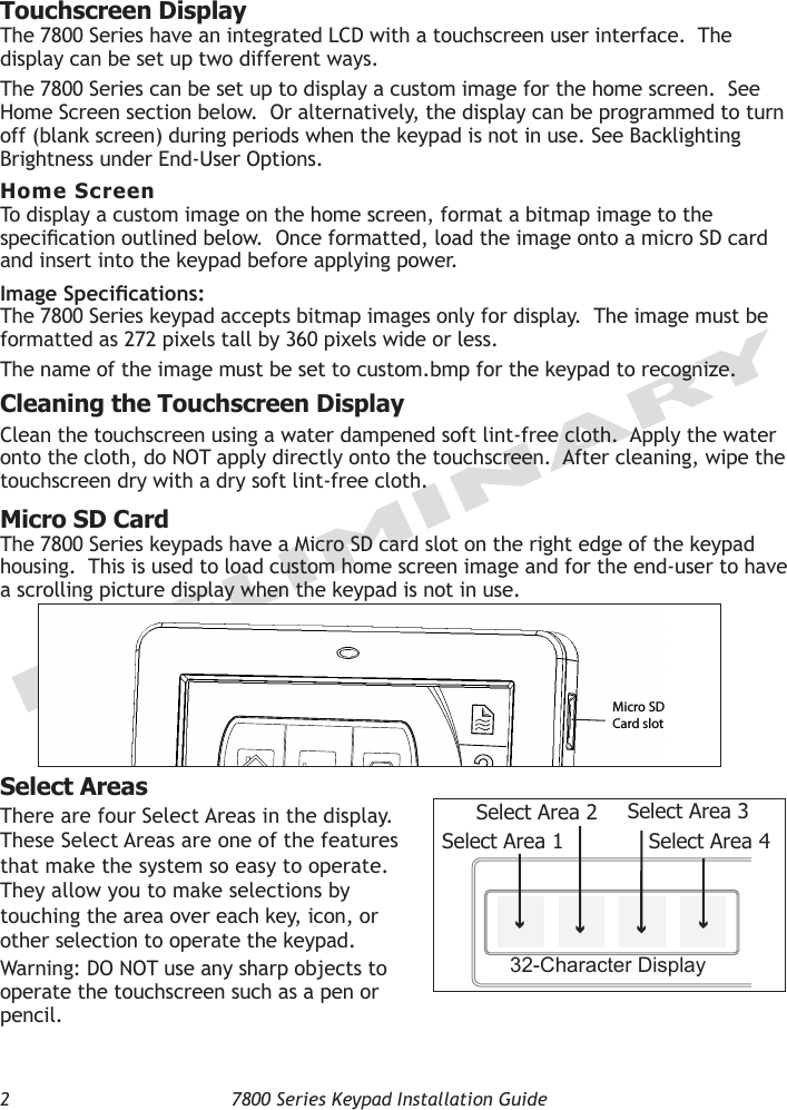 2  7800 Series Keypad Installation GuidePRELIMINARYTouchscreen DisplayThe 7800 Series have an integrated LCD with a touchscreen user interface.  The display can be set up two different ways.   The 7800 Series can be set up to display a custom image for the home screen.  See Home Screen section below.  Or alternatively, the display can be programmed to turn off (blank screen) during periods when the keypad is not in use. See Backlighting Brightness under End-User Options. Home ScreenTo display a custom image on the home screen, format a bitmap image to the specication outlined below.  Once formatted, load the image onto a micro SD card and insert into the keypad before applying power.Image Specications:The 7800 Series keypad accepts bitmap images only for display.  The image must be formatted as 272 pixels tall by 360 pixels wide or less.  The name of the image must be set to custom.bmp for the keypad to recognize.Cleaning the Touchscreen DisplayClean the touchscreen using a water dampened soft lint-free cloth.  Apply the water onto the cloth, do NOT apply directly onto the touchscreen.  After cleaning, wipe the touchscreen dry with a dry soft lint-free cloth.Micro SD CardThe 7800 Series keypads have a Micro SD card slot on the right edge of the keypad housing.  This is used to load custom home screen image and for the end-user to have a scrolling picture display when the keypad is not in use.Select AreasThere are four Select Areas in the display.  These Select Areas are one of the features that make the system so easy to operate.  They allow you to make selections by touching the area over each key, icon, or other selection to operate the keypad. Warning: DO NOT use any sharp objects to operate the touchscreen such as a pen or pencil.SLEEPHOME AWAYMicro SD Card slot32-Character DisplaySelect Area 1Select Area 2 Select Area 3Select Area 4