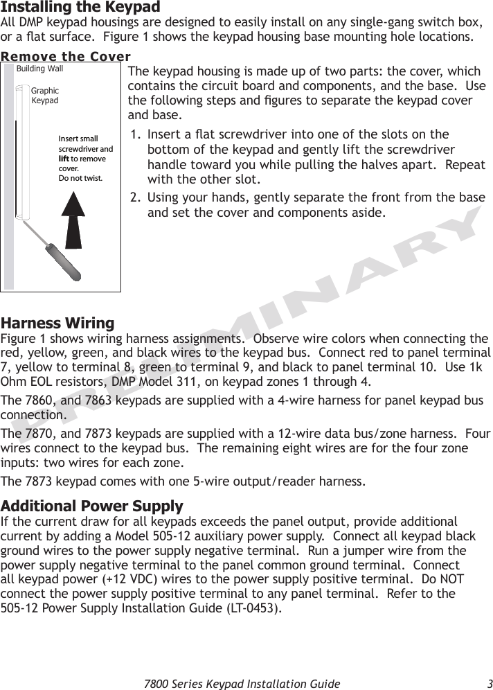   7800 Series Keypad Installation Guide  3PRELIMINARYInstalling the KeypadAll DMP keypad housings are designed to easily install on any single-gang switch box, or a at surface.  Figure 1 shows the keypad housing base mounting hole locations.Remove the CoverThe keypad housing is made up of two parts: the cover, which contains the circuit board and components, and the base.  Use the following steps and gures to separate the keypad cover and base.  1.  Insert a at screwdriver into one of the slots on the bottom of the keypad and gently lift the screwdriver handle toward you while pulling the halves apart.  Repeat with the other slot.  2.  Using your hands, gently separate the front from the base and set the cover and components aside.Harness WiringFigure 1 shows wiring harness assignments.  Observe wire colors when connecting the red, yellow, green, and black wires to the keypad bus.  Connect red to panel terminal 7, yellow to terminal 8, green to terminal 9, and black to panel terminal 10.  Use 1k Ohm EOL resistors, DMP Model 311, on keypad zones 1 through 4. The 7860, and 7863 keypads are supplied with a 4-wire harness for panel keypad bus connection.  The 7870, and 7873 keypads are supplied with a 12-wire data bus/zone harness.  Four wires connect to the keypad bus.  The remaining eight wires are for the four zone inputs: two wires for each zone.  The 7873 keypad comes with one 5-wire output/reader harness.Additional Power SupplyIf the current draw for all keypads exceeds the panel output, provide additional current by adding a Model 505-12 auxiliary power supply.  Connect all keypad black ground wires to the power supply negative terminal.  Run a jumper wire from the power supply negative terminal to the panel common ground terminal.  Connect all keypad power (+12 VDC) wires to the power supply positive terminal.  Do NOT connect the power supply positive terminal to any panel terminal.  Refer to the  505-12 Power Supply Installation Guide (LT-0453).  GraphicKeypadBuilding Wall Insert small screwdriver and lift to remove cover.  Do not twist.