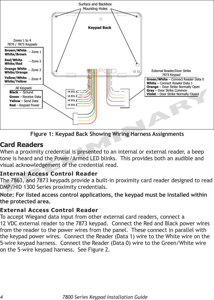 4  7800 Series Keypad Installation GuidePRELIMINARYCard ReadersWhen a proximity credential is presented to an internal or external reader, a beep tone is heard and the Power/Armed LED blinks.  This provides both an audible and visual acknowledgement of the credential read. Internal Access Control ReaderThe 7863, and 7873 keypads provide a built-in proximity card reader designed to read DMP/HID 1300 Series proximity credentials.  Note: For listed access control applications, the keypad must be installed within the protected area.External Access Control ReaderTo accept Wiegand data input from other external card readers, connect a  12 VDC external reader to the 7873 keypad.  Connect the Red and Black power wires from the reader to the power wires from the panel.  These connect in parallel with the keypad power wires.  Connect the Reader (Data 1) wire to the White wire on the 5-wire keypad harness.  Connect the Reader (Data 0) wire to the Green/White wire on the 5-wire keypad harness.  See Figure 2.1K EOL1K EOL1K EOL1K EOLGreen/White– Connect Reader Data 0White – Connect Reader Data 1Orange – Door Strike Normally OpenGray – Door Strike CommonViolet – Door Strike Normally ClosedYellow/WhiteWhite/YellowOrange WhiteWhite/OrangeRed/WhiteWhite/RedBrown/WhiteWhite/BrownBlack –  Ground Green – Receive DataYellow – Send Data Red – Keypad Power – Zone 4– Zone 3– Zone 2– Zone 1External Reader/Door Strike7873 KeypadAll KeypadsZones 1 to 47870 / 7873 KeypadsSurface and BackboxMounting HolesKeypad BackFigure 1: Keypad Back Showing Wiring Harness Assignments