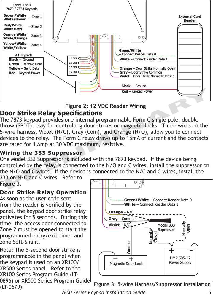   7800 Series Keypad Installation Guide  5PRELIMINARY1K EOL1K EOL1K EOL1K EOLWhite – Connect Reader Data 1Orange – Door Strike Normally OpenGray – Door Strike CommonViolet – Door Strike Normally ClosedYellow/WhiteWhite/YellowOrange WhiteWhite/OrangeRed/WhiteWhite/RedBrown/WhiteWhite/BrownBlack –  Ground Red – Keypad Power – Zone 4– Zone 3– Zone 2– Zone 1Zones 1 to 47870 / 7873 KeypadsExternal CardReaderGreen/White – Connect Reader Data 0Black –  Ground Green – Receive DataYellow – Send Data Red – Keypad Power All KeypadsSurface and BackboxMounting HolesKeypad BackFigure 2: 12 VDC Reader WiringDoor Strike Relay Specications The 7873 keypad provides one internal programmable Form C single pole, double throw (SPDT) relay for controlling door strikes or magnetic locks.  Three wires on the 5-wire harness, Violet (N/C), Gray (Com), and Orange (N/O), allow you to connect devices to the relay.  The Form C relay draws up to 15mA of current and the contacts are rated for 1 Amp at 30 VDC maximum, resistive.Wiring the 333 Suppressor One Model 333 Suppressor is included with the 7873 keypad.  If the device being controlled by the relay is connected to the N/O and C wires, install the suppressor on the N/O and C wires.  If the device is connected to the N/C and C wires, install the 333 on N/C and C wires.  Refer to Figure 3.Door Strike Relay OperationAs soon as the user code sent from the reader is veried by the panel, the keypad door strike relay activates for 5 seconds.  During this time, the access door connected to Zone 2 must be opened to start the programmed entry/exit timer and zone Soft-Shunt.  Note: The 5-second door strike is programmable in the panel when the keypad is used on an XR100/XR500 Series panel.  Refer to the XR100 Series Program Guide (LT-0896) or XR500 Series Program Guide (LT-0679).1K EOL1K EOL1K EOL1K EOLGreen/White– Connect Reader Data 0White – Connect Reader Data 1Orange – N/OGray – CommonViolet – N/CYellow/WhiteWhite/YellowOrange WhiteWhite/OrangeRed/WhiteWhite/RedBrown/WhiteWhite/BrownBlack –  Ground Green – Receive DataYellow – Send Data Red – Keypad Power – Zone 4– Zone 3– Zone 2– Zone 1All KeypadsZones 1 to 47870 / 7873 KeypadsModel 333Supressor Common–+Magnetic Door LockDMP 505-12 Power SupplyNormally OpenNormallyClosedSurface and BackboxMounting HolesKeypad BackFigure 3: 5-wire Harness/Suppressor Installation