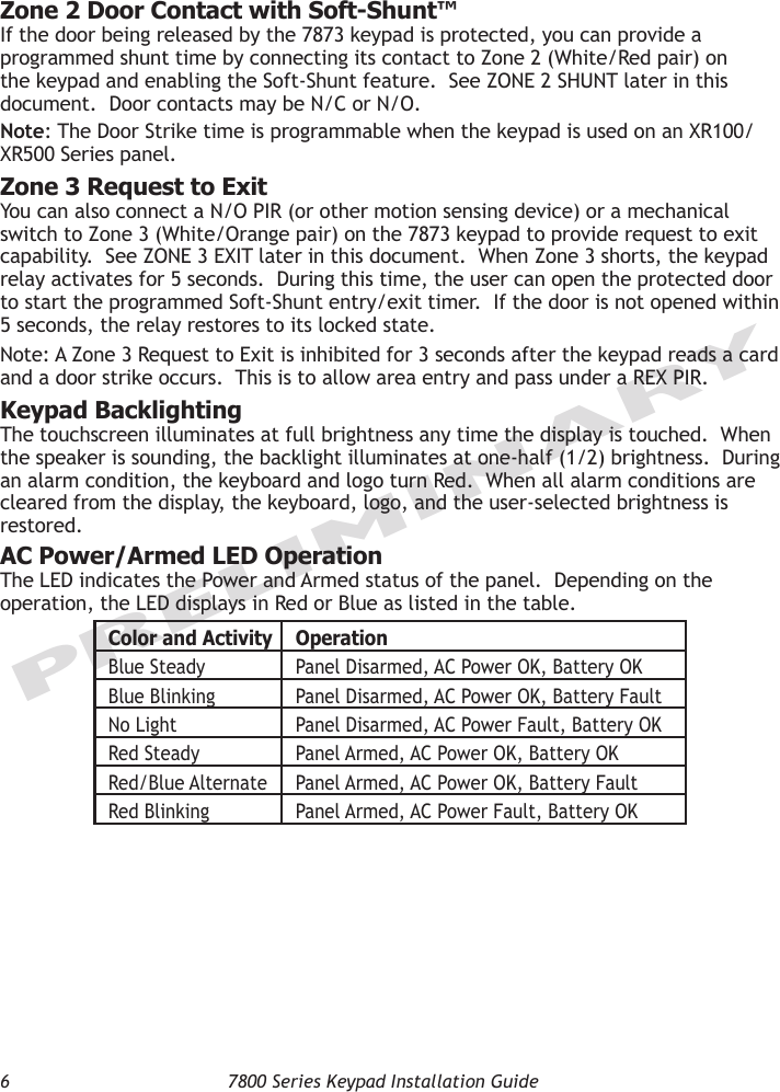 6  7800 Series Keypad Installation GuidePRELIMINARYZone 2 Door Contact with Soft-Shunt™ If the door being released by the 7873 keypad is protected, you can provide a programmed shunt time by connecting its contact to Zone 2 (White/Red pair) on the keypad and enabling the Soft-Shunt feature.  See ZONE 2 SHUNT later in this document.  Door contacts may be N/C or N/O.  Note: The Door Strike time is programmable when the keypad is used on an XR100/XR500 Series panel. Zone 3 Request to ExitYou can also connect a N/O PIR (or other motion sensing device) or a mechanical switch to Zone 3 (White/Orange pair) on the 7873 keypad to provide request to exit capability.  See ZONE 3 EXIT later in this document.  When Zone 3 shorts, the keypad relay activates for 5 seconds.  During this time, the user can open the protected door to start the programmed Soft-Shunt entry/exit timer.  If the door is not opened within 5 seconds, the relay restores to its locked state.Note: A Zone 3 Request to Exit is inhibited for 3 seconds after the keypad reads a card and a door strike occurs.  This is to allow area entry and pass under a REX PIR. Keypad BacklightingThe touchscreen illuminates at full brightness any time the display is touched.  When the speaker is sounding, the backlight illuminates at one-half (1/2) brightness.  During an alarm condition, the keyboard and logo turn Red.  When all alarm conditions are cleared from the display, the keyboard, logo, and the user-selected brightness is restored.  AC Power/Armed LED OperationThe LED indicates the Power and Armed status of the panel.  Depending on the operation, the LED displays in Red or Blue as listed in the table.Color and Activity OperationBlue Steady Panel Disarmed, AC Power OK, Battery OKBlue Blinking Panel Disarmed, AC Power OK, Battery FaultNo Light Panel Disarmed, AC Power Fault, Battery OKRed Steady Panel Armed, AC Power OK, Battery OKRed/Blue Alternate Panel Armed, AC Power OK, Battery FaultRed Blinking Panel Armed, AC Power Fault, Battery OK