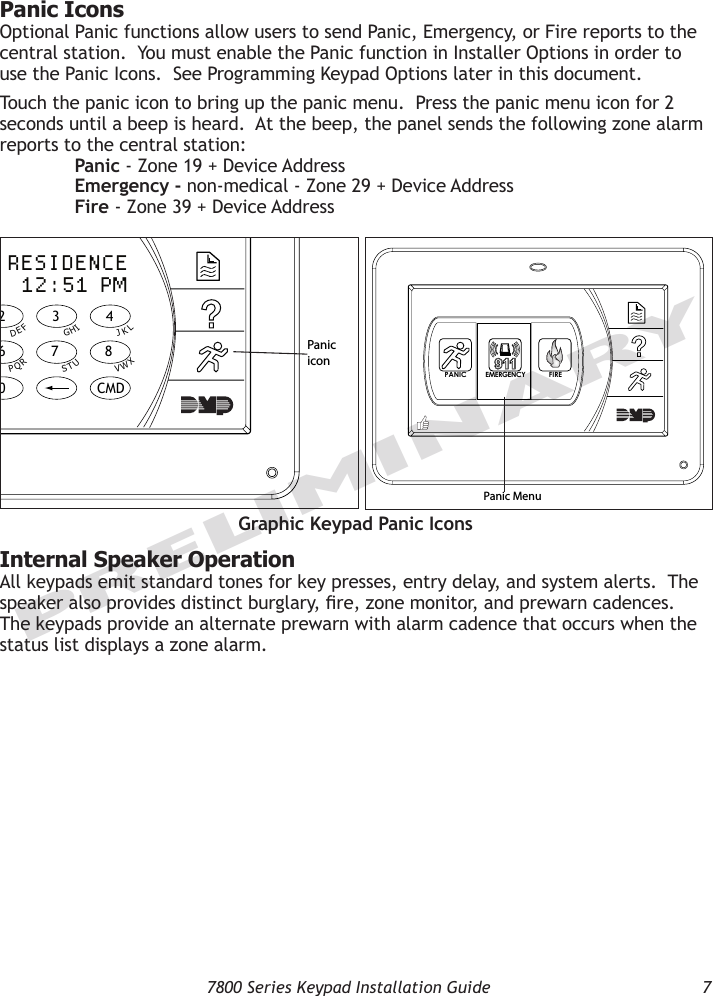   7800 Series Keypad Installation Guide  7PRELIMINARYPanic Icons Optional Panic functions allow users to send Panic, Emergency, or Fire reports to the central station.  You must enable the Panic function in Installer Options in order to use the Panic Icons.  See Programming Keypad Options later in this document.  Touch the panic icon to bring up the panic menu.  Press the panic menu icon for 2 seconds until a beep is heard.  At the beep, the panel sends the following zone alarm reports to the central station:   Panic - Zone 19 + Device Address  Emergency - non-medical - Zone 29 + Device Address  Fire - Zone 39 + Device Address9  0     CMD5  6  7  81  2  3  4ACBDFEGIHJLKVXWSUTPRQMONYZJONES RESIDENCEFRI 12:51 PMPanic iconPANIC FIREEME RGE NCYPanic MenuGraphic Keypad Panic IconsInternal Speaker OperationAll keypads emit standard tones for key presses, entry delay, and system alerts.  The speaker also provides distinct burglary, re, zone monitor, and prewarn cadences.  The keypads provide an alternate prewarn with alarm cadence that occurs when the status list displays a zone alarm.