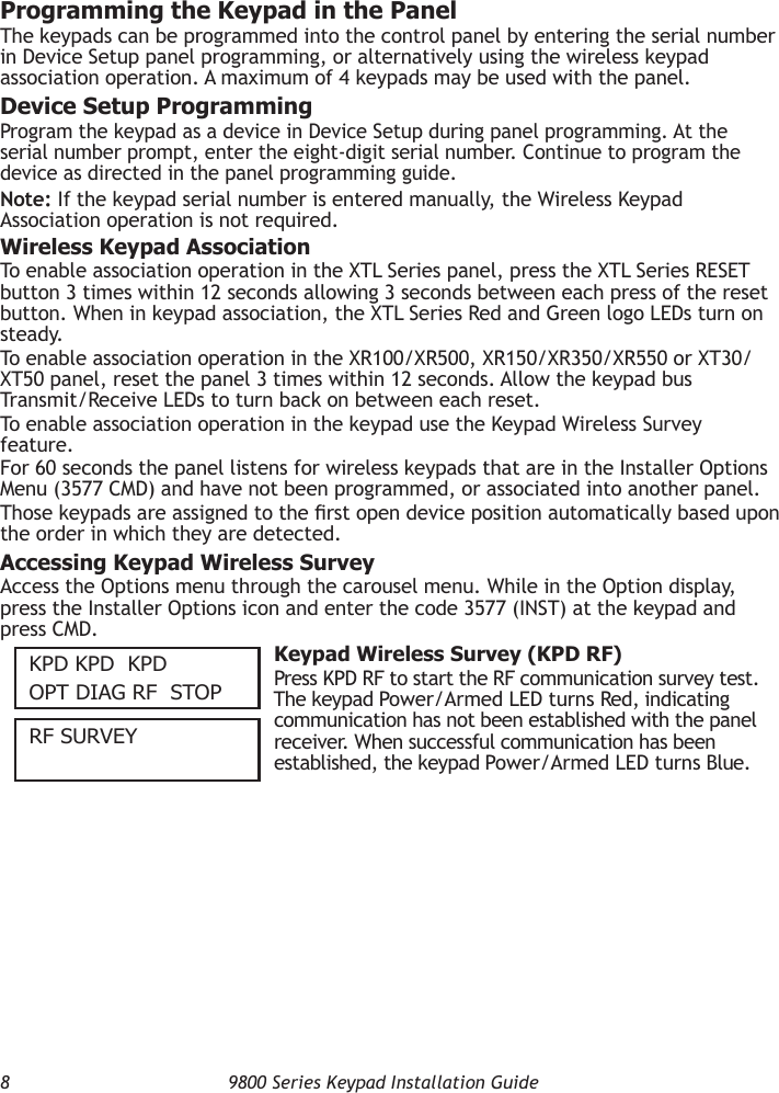 8  9800 Series Keypad Installation GuideProgramming the Keypad in the PanelThe keypads can be programmed into the control panel by entering the serial number in Device Setup panel programming, or alternatively using the wireless keypad association operation. A maximum of 4 keypads may be used with the panel.Device Setup ProgrammingProgram the keypad as a device in Device Setup during panel programming. At the serial number prompt, enter the eight-digit serial number. Continue to program the device as directed in the panel programming guide.Note: If the keypad serial number is entered manually, the Wireless Keypad Association operation is not required.Wireless Keypad AssociationTo enable association operation in the XTL Series panel, press the XTL Series RESET button 3 times within 12 seconds allowing 3 seconds between each press of the reset button. When in keypad association, the XTL Series Red and Green logo LEDs turn on steady.To enable association operation in the XR100/XR500, XR150/XR350/XR550 or XT30/XT50 panel, reset the panel 3 times within 12 seconds. Allow the keypad bus Transmit/Receive LEDs to turn back on between each reset.To enable association operation in the keypad use the Keypad Wireless Survey feature.For 60 seconds the panel listens for wireless keypads that are in the Installer Options Menu (3577 CMD) and have not been programmed, or associated into another panel.Those keypads are assigned to the rst open device position automatically based upon the order in which they are detected.Accessing Keypad Wireless SurveyAccess the Options menu through the carousel menu. While in the Option display, press the Installer Options icon and enter the code 3577 (INST) at the keypad and press CMD.KPD KPD  KPDOPT DIAG RF   STOP Keypad Wireless Survey (KPD RF)Press KPD RF to start the RF communication survey test. The keypad Power/Armed LED turns Red, indicating communication has not been established with the panel receiver. When successful communication has been established, the keypad Power/Armed LED turns Blue.RF SuRvey