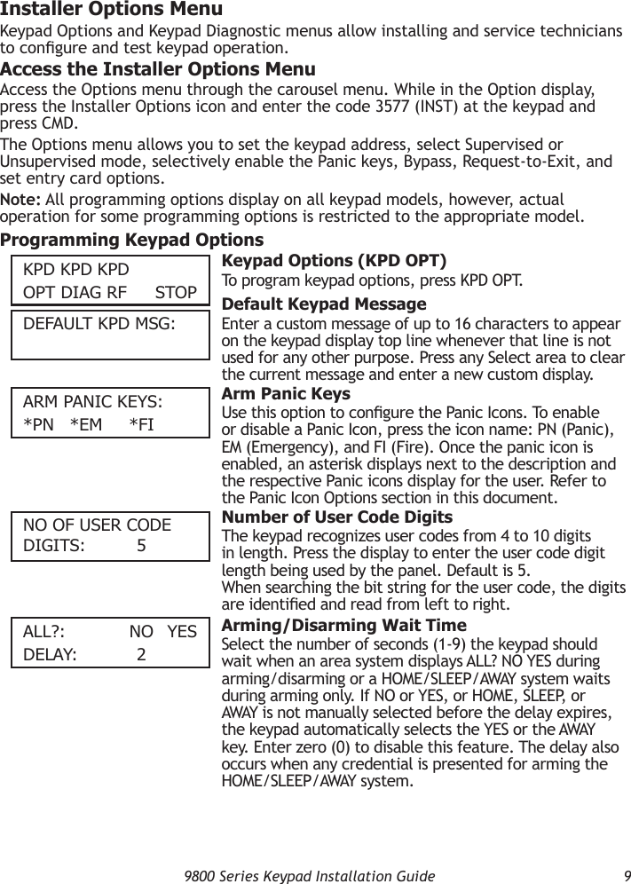   9800 Series Keypad Installation Guide  9Installer Options MenuKeypad Options and Keypad Diagnostic menus allow installing and service technicians to congure and test keypad operation.Access the Installer Options MenuAccess the Options menu through the carousel menu. While in the Option display, press the Installer Options icon and enter the code 3577 (INST) at the keypad and press CMD.The Options menu allows you to set the keypad address, select Supervised or Unsupervised mode, selectively enable the Panic keys, Bypass, Request-to-Exit, and set entry card options.Note: All programming options display on all keypad models, however, actual operation for some programming options is restricted to the appropriate model.Programming Keypad OptionsKPD KPD KPDOPT DIAG RF    STOP  Keypad Options (KPD OPT)To program keypad options, press KPD OPT.  Default Keypad MessageEnter a custom message of up to 16 characters to appear on the keypad display top line whenever that line is not used for any other purpose. Press any Select area to clear the current message and enter a new custom display.ARm PAnIc KeyS:*Pn *em  *FI  Arm Panic KeysUse this option to congure the Panic Icons. To enable or disable a Panic Icon, press the icon name: PN (Panic), EM (Emergency), and FI (Fire). Once the panic icon is enabled, an asterisk displays next to the description and the respective Panic icons display for the user. Refer to the Panic Icon Options section in this document.nO OF uSeR cODe DIGITS:     5  Number of User Code DigitsThe keypad recognizes user codes from 4 to 10 digits in length. Press the display to enter the user code digit length being used by the panel. Default is 5. When searching the bit string for the user code, the digits are identied and read from left to right.All?:    nO yeSDelAy:     2  Arming/Disarming Wait TimeSelect the number of seconds (1-9) the keypad should wait when an area system displays ALL? NO YES during arming/disarming or a HOME/SLEEP/AWAY system waits during arming only. If NO or YES, or HOME, SLEEP, or AWAY is not manually selected before the delay expires, the keypad automatically selects the YES or the AWAY key. Enter zero (0) to disable this feature. The delay also occurs when any credential is presented for arming the HOME/SLEEP/AWAY system.DeFAulT KPD mSG: 