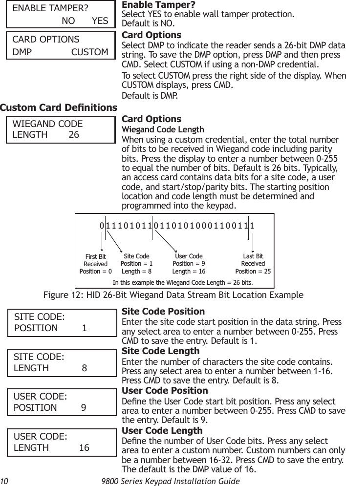 10  9800 Series Keypad Installation GuideenAble TAmPeR?        nO    yeS  Enable Tamper?Select YES to enable wall tamper protection. Default is NO.cARD OPTIOnSDmP   cuSTOm  Card OptionsSelect DMP to indicate the reader sends a 26-bit DMP data string. To save the DMP option, press DMP and then press CMD. Select CUSTOM if using a non-DMP credential.To select CUSTOM press the right side of the display. When CUSTOM displays, press CMD.Default is DMP.Custom Card Denitions  Card OptionsWiegand Code LengthWhen using a custom credential, enter the total number of bits to be received in Wiegand code including parity bits. Press the display to enter a number between 0-255 to equal the number of bits. Default is 26 bits. Typically, an access card contains data bits for a site code, a user code, and start/stop/parity bits. The starting position location and code length must be determined and programmed into the keypad.  Site Code PositionEnter the site code start position in the data string. Press any select area to enter a number between 0-255. Press CMD to save the entry. Default is 1.  Site Code LengthEnter the number of characters the site code contains. Press any select area to enter a number between 1-16. Press CMD to save the entry. Default is 8.  User Code PositionDene the User Code start bit position. Press any select area to enter a number between 0-255. Press CMD to save the entry. Default is 9.  User Code LengthDene the number of User Code bits. Press any select area to enter a custom number. Custom numbers can only be a number between 16-32. Press CMD to save the entry. The default is the DMP value of 16.WIeGAnD cODe lenGTH        26Figure 12: HID 26-Bit Wiegand Data Stream Bit Location Example01110101101101010001100111First BitReceivedPosition = 0Site CodePosition = 1Length = 8User CodePosition = 9Length = 16Last BitReceivedPosition = 25In this example the Wiegand Code Length = 26 bits.SITe cODe:   POSITIOn         1SITe cODe:   lenGTH            8uSeR cODe:   POSITIOn         9uSeR cODe:   lenGTH           16