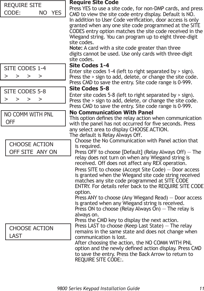   9800 Series Keypad Installation Guide  11RequIRe SITecODe:      nO  yeS  Require Site CodePress YES to use a site code, for non-DMP cards, and press CMD to view the site code entry display. Default is NO.In addition to User Code verication, door access is only granted when any one site code programmed at the SITE CODES entry option matches the site code received in the Wiegand string. You can program up to eight three-digit site codes.Note: A card with a site code greater than three digits cannot be used. Use only cards with three-digit site codes.SITe cODeS 1-4&gt;    &gt;    &gt;    &gt;  Site Codes 1-4Enter site codes 1-4 (left to right separated by &gt; sign). Press the &gt; sign to add, delete, or change the site code. Press CMD to save the entry. Site code range is 0-999.SITe cODeS 5-8&gt;    &gt;    &gt;    &gt;  Site Codes 5-8Enter site codes 5-8 (left to right separated by &gt; sign). Press the &gt; sign to add, delete, or change the site code. Press CMD to save the entry. Site code range is 0-999.  No Communication With PanelThis option denes the relay action when communication with the panel has not occurred for ve seconds. Press any select area to display CHOOSE ACTION.  The default is Relay Always Off.Choose the No Communication with Panel action that is required.  Press OFF to choose [Default] (Relay Always Off) — The relay does not turn on when any Wiegand string is received. Off does not affect any REX operation. Press SITE to choose (Accept Site Code) — Door access is granted when the Wiegand site code string received matches any site code programmed at SITE CODE ENTRY. For details refer back to the REQUIRE SITE CODE option. Press ANY to choose (Any Wiegand Read) — Door access is granted when any Wiegand string is received.  Press ON to choose (Relay Always On) — The relay is always on.Press the CMD key to display the next action. Press LAST to choose (Keep Last State) — The relay remains in the same state and does not change when communication is lost. After choosing the action, the NO COMM WITH PNL option and the newly dened action display. Press CMD to save the entry. Press the Back Arrow to return to REQUIRE SITE CODE:.nO cOmm WITH Pnl OFFcHOOSe AcTIOnOFF SITe  Any OncHOOSe AcTIOnlAST