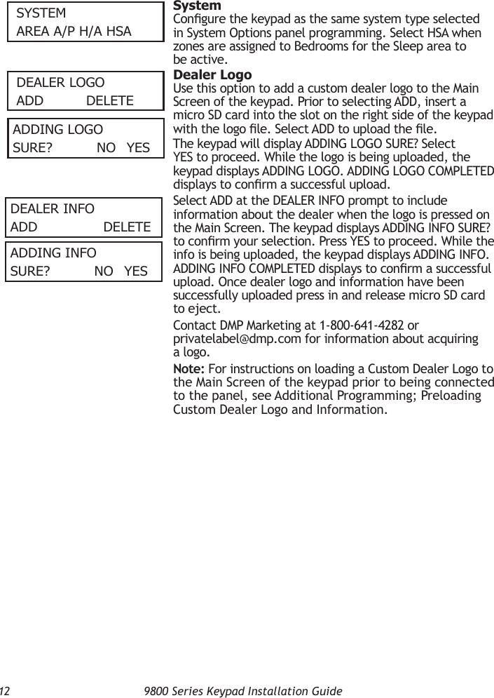 12  9800 Series Keypad Installation GuideSySTemAReA A/P H/A HSA SystemCongure the keypad as the same system type selected in System Options panel programming. Select HSA when zones are assigned to Bedrooms for the Sleep area to be active.DeAleR lOGOADD   DeleTe  Dealer LogoUse this option to add a custom dealer logo to the Main Screen of the keypad. Prior to selecting ADD, insert a micro SD card into the slot on the right side of the keypad with the logo le. Select ADD to upload the le.The keypad will display ADDING LOGO SURE? Select YES to proceed. While the logo is being uploaded, the keypad displays ADDING LOGO. ADDING LOGO COMPLETED displays to conrm a successful upload.Select ADD at the DEALER INFO prompt to include information about the dealer when the logo is pressed on the Main Screen. The keypad displays ADDING INFO SURE? to conrm your selection. Press YES to proceed. While the info is being uploaded, the keypad displays ADDING INFO. ADDING INFO COMPLETED displays to conrm a successful upload. Once dealer logo and information have been successfully uploaded press in and release micro SD card to eject.Contact DMP Marketing at 1-800-641-4282 or privatelabel@dmp.com for information about acquiring a logo.Note: For instructions on loading a Custom Dealer Logo to the Main Screen of the keypad prior to being connected to the panel, see Additional Programming; Preloading Custom Dealer Logo and Information.ADDInG lOGOSuRe?    nO yeSDeAleR InFOADD         DeleTeADDInG InFOSuRe?    nO yeS