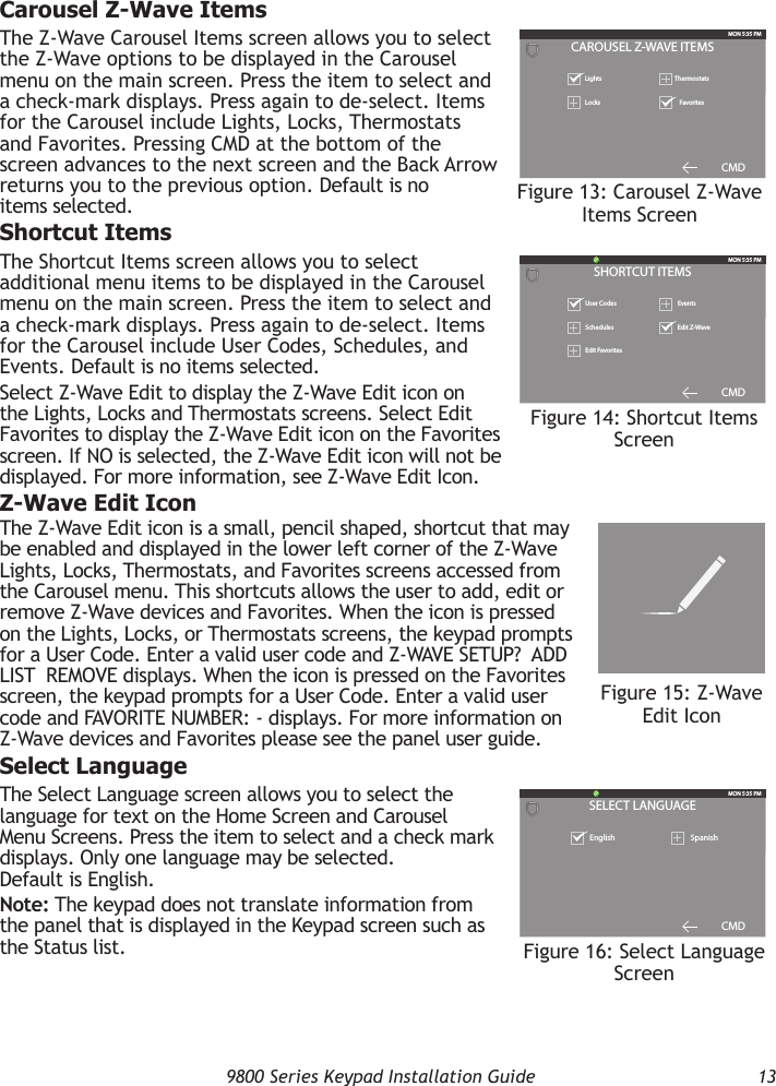   9800 Series Keypad Installation Guide  13Carousel Z-Wave ItemsThe Z-Wave Carousel Items screen allows you to select the Z-Wave options to be displayed in the Carousel menu on the main screen. Press the item to select and a check-mark displays. Press again to de-select. Items for the Carousel include Lights, Locks, Thermostats and Favorites. Pressing CMD at the bottom of the screen advances to the next screen and the Back Arrow returns you to the previous option. Default is no items selected.Shortcut ItemsThe Shortcut Items screen allows you to select additional menu items to be displayed in the Carousel menu on the main screen. Press the item to select and a check-mark displays. Press again to de-select. Items for the Carousel include User Codes, Schedules, and Events. Default is no items selected.Select Z-Wave Edit to display the Z-Wave Edit icon on the Lights, Locks and Thermostats screens. Select Edit Favorites to display the Z-Wave Edit icon on the Favorites screen. If NO is selected, the Z-Wave Edit icon will not be displayed. For more information, see Z-Wave Edit Icon.Z-Wave Edit IconThe Z-Wave Edit icon is a small, pencil shaped, shortcut that may be enabled and displayed in the lower left corner of the Z-Wave Lights, Locks, Thermostats, and Favorites screens accessed from the Carousel menu. This shortcuts allows the user to add, edit or remove Z-Wave devices and Favorites. When the icon is pressed on the Lights, Locks, or Thermostats screens, the keypad prompts for a User Code. Enter a valid user code and Z-WAVE SETUP?  ADD  LIST  REMOVE displays. When the icon is pressed on the Favorites screen, the keypad prompts for a User Code. Enter a valid user code and FAVORITE NUMBER: - displays. For more information on Z-Wave devices and Favorites please see the panel user guide.Select LanguageThe Select Language screen allows you to select the language for text on the Home Screen and Carousel Menu Screens. Press the item to select and a check mark displays. Only one language may be selected. Default is English.Note: The keypad does not translate information from the panel that is displayed in the Keypad screen such as the Status list.SHORTCUT ITEMSMON 5:35 PMUser Codes  EventsSchedulesCMD  Edit Z-WaveEdit FavoritesFigure 14: Shortcut Items ScreenCAROUSEL Z-WAVE ITEMSMON 5:35 PMLights ThermostatsLocks FavoritesCMDFigure 13: Carousel Z-Wave Items ScreenSELECT LANGUAGEMON 5:35 PMEnglish SpanishCMDFigure 16: Select Language ScreenFAVORITESMON 5:35 PMLock All Bedroom- - - - - - -Morning MovieFigure 15: Z-Wave Edit Icon