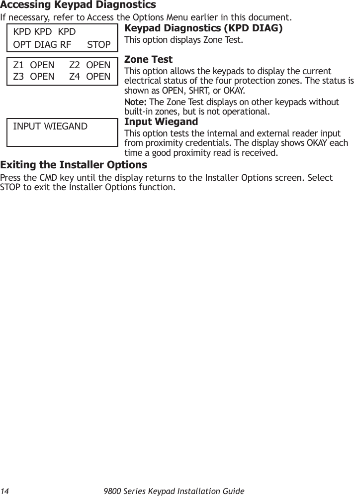 14  9800 Series Keypad Installation GuideAccessing Keypad DiagnosticsIf necessary, refer to Access the Options Menu earlier in this document.KPD KPD  KPDOPT DIAG RF    STOP  Keypad Diagnostics (KPD DIAG)This option displays Zone Test.Z1  OPen  Z2  OPen Z3  OPen  Z4  OPen  Zone TestThis option allows the keypads to display the current electrical status of the four protection zones. The status is shown as OPEN, SHRT, or OKAY.Note: The Zone Test displays on other keypads without built-in zones, but is not operational.InPuT WIeGAnD  Input WiegandThis option tests the internal and external reader input from proximity credentials. The display shows OKAY each time a good proximity read is received.Exiting the Installer OptionsPress the CMD key until the display returns to the Installer Options screen. Select STOP to exit the Installer Options function.
