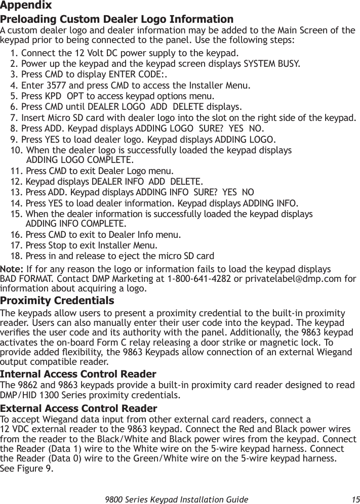   9800 Series Keypad Installation Guide  15AppendixPreloading Custom Dealer Logo InformationA custom dealer logo and dealer information may be added to the Main Screen of the keypad prior to being connected to the panel. Use the following steps:1. Connect the 12 Volt DC power supply to the keypad.2. Power up the keypad and the keypad screen displays SYSTEM BUSY.3. Press CMD to display ENTER CODE:.4. Enter 3577 and press CMD to access the Installer Menu.5. Press KPD  OPT to access keypad options menu.6. Press CMD until DEALER LOGO  ADD  DELETE displays.7. Insert Micro SD card with dealer logo into the slot on the right side of the keypad.8. Press ADD. Keypad displays ADDING LOGO  SURE?  YES  NO.9. Press YES to load dealer logo. Keypad displays ADDING LOGO.10.  When the dealer logo is successfully loaded the keypad displays ADDING LOGO COMPLETE.11. Press CMD to exit Dealer Logo menu.12. Keypad displays DEALER INFO  ADD  DELETE.13. Press ADD. Keypad displays ADDING INFO  SURE?  YES  NO14. Press YES to load dealer information. Keypad displays ADDING INFO.15.  When the dealer information is successfully loaded the keypad displays ADDING INFO COMPLETE.16. Press CMD to exit to Dealer Info menu.17. Press Stop to exit Installer Menu.18. Press in and release to eject the micro SD cardNote: If for any reason the logo or information fails to load the keypad displays BAD FORMAT. Contact DMP Marketing at 1-800-641-4282 or privatelabel@dmp.com for information about acquiring a logo.Proximity CredentialsThe keypads allow users to present a proximity credential to the built-in proximity reader. Users can also manually enter their user code into the keypad. The keypad veries the user code and its authority with the panel. Additionally, the 9863 keypad activates the on-board Form C relay releasing a door strike or magnetic lock. To provide added exibility, the 9863 Keypads allow connection of an external Wiegand output compatible reader.Internal Access Control ReaderThe 9862 and 9863 keypads provide a built-in proximity card reader designed to read DMP/HID 1300 Series proximity credentials.External Access Control ReaderTo accept Wiegand data input from other external card readers, connect a 12 VDC external reader to the 9863 keypad. Connect the Red and Black power wires from the reader to the Black/White and Black power wires from the keypad. Connect the Reader (Data 1) wire to the White wire on the 5-wire keypad harness. Connect the Reader (Data 0) wire to the Green/White wire on the 5-wire keypad harness. See Figure 9.