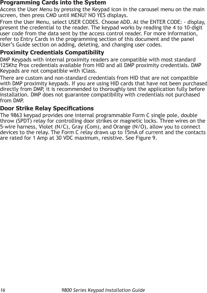 16  9800 Series Keypad Installation GuideProgramming Cards into the SystemAccess the User Menu by pressing the Keypad icon in the carousel menu on the main screen, then press CMD until MENU? NO YES displays.From the User Menu, select USER CODES. Choose ADD. At the ENTER CODE: - display, present the credential to the reader. The keypad works by reading the 4 to 10-digit user code from the data sent by the access control reader. For more information, refer to Entry Cards in the programming section of this document and the panel User’s Guide section on adding, deleting, and changing user codes.Proximity Credentials CompatibilityDMP Keypads with internal proximity readers are compatible with most standard 125Khz Prox credentials available from HID and all DMP proximity credentials. DMP Keypads are not compatible with iClass.There are custom and non-standard credentials from HID that are not compatible with DMP proximity keypads. If you are using HID cards that have not been purchased directly from DMP, it is recommended to thoroughly test the application fully before installation. DMP does not guarantee compatibility with credentials not purchased from DMP.Door Strike Relay SpecicationsThe 9863 keypad provides one internal programmable Form C single pole, double throw (SPDT) relay for controlling door strikes or magnetic locks. Three wires on the 5-wire harness, Violet (N/C), Gray (Com), and Orange (N/O), allow you to connect devices to the relay. The Form C relay draws up to 15mA of current and the contacts are rated for 1 Amp at 30 VDC maximum, resistive. See Figure 9.