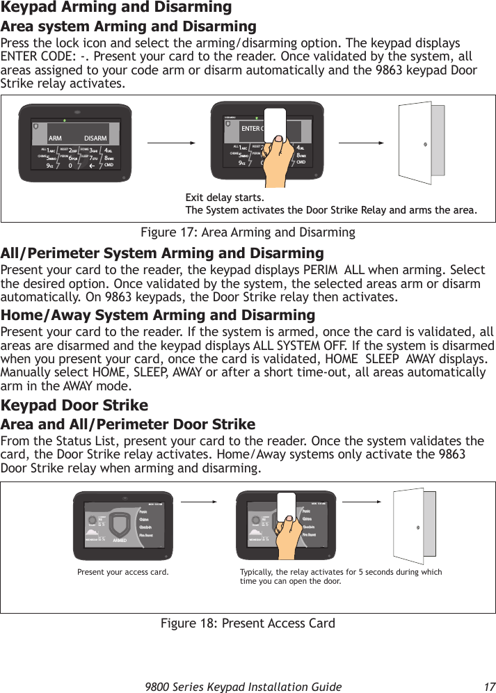   9800 Series Keypad Installation Guide  17Keypad Arming and DisarmingArea system Arming and DisarmingPress the lock icon and select the arming/disarming option. The keypad displays ENTER CODE: -. Present your card to the reader. Once validated by the system, all areas assigned to your code arm or disarm automatically and the 9863 keypad Door Strike relay activates.RESET1ABC 5MNO9YZ 2DEF 6PQR0 3GHI 7STU 4JKL 8VWXCMDALLCHIME PERIMHOMESLEEPUSER MENUENTER CODE: -Exit delay starts.The System activates the Door Strike Relay and arms the area.RESET1ABC 5MNO9YZ 2DEF 6PQR0 3GHI 7STU 4JKL 8VWXCMDALLCHIME PERIMHOMESLEEPARM                DISARMFigure 17: Area Arming and DisarmingAll/Perimeter System Arming and DisarmingPresent your card to the reader, the keypad displays PERIM  ALL when arming. Select the desired option. Once validated by the system, the selected areas arm or disarm automatically. On 9863 keypads, the Door Strike relay then activates.Home/Away System Arming and DisarmingPresent your card to the reader. If the system is armed, once the card is validated, all areas are disarmed and the keypad displays ALL SYSTEM OFF. If the system is disarmed when you present your card, once the card is validated, HOME  SLEEP  AWAY displays. Manually select HOME, SLEEP, AWAY or after a short time-out, all areas automatically arm in the AWAY mode.Keypad Door StrikeArea and All/Perimeter Door StrikeFrom the Status List, present your card to the reader. Once the system validates the card, the Door Strike relay activates. Home/Away systems only activate the 9863 Door Strike relay when arming and disarming.Figure 18: Present Access CardARMEDPanicChimeCheck-inFire ResetMON   5:35 AMPresent your access card. Typically, the relay activates for 5 seconds during which time you can open the door.ARMEDPanicChimeCheck-inFire ResetMON   5:35 AMTOD AYWEDNESDAY82CURRENTHI     LO98   77 TOD AYWEDNESDAY82CURRENTHI     LO98   77HI     LO80   74HI     LO80   74