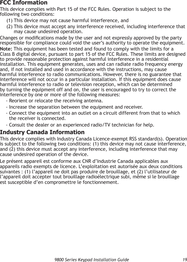   9800 Series Keypad Installation Guide  19FCC InformationThis device complies with Part 15 of the FCC Rules. Operation is subject to the following two conditions:(1) This device may not cause harmful interference, and(2)  This device must accept any interference received, including interference that may cause undesired operation.Changes or modications made by the user and not expressly approved by the party responsible for compliance could void the user’s authority to operate the equipment.Note: This equipment has been tested and found to comply with the limits for a Class B digital device, pursuant to part 15 of the FCC Rules. These limits are designed to provide reasonable protection against harmful interference in a residential installation. This equipment generates, uses and can radiate radio frequency energy and, if not installed and used in accordance with the instructions, may cause harmful interference to radio communications. However, there is no guarantee that interference will not occur in a particular installation. If this equipment does cause harmful interference to radio or television reception, which can be determined by turning the equipment off and on, the user is encouraged to try to correct the interference by one or more of the following measures:- Reorient or relocate the receiving antenna.- Increase the separation between the equipment and receiver.-  Connect the equipment into an outlet on a circuit different from that to which the receiver is connected.- Consult the dealer or an experienced radio/TV technician for help.Industry Canada InformationThis device complies with Industry Canada Licence-exempt RSS standard(s). Operation is subject to the following two conditions: (1) this device may not cause interference, and (2) this device must accept any interference, including interference that may cause undesired operation of the device.Le présent appareil est conforme aux CNR d’Industrie Canada applicables aux appareils radio exempts de licence. L’exploitation est autorisée aux deux conditions suivantes : (1) l’appareil ne doit pas produire de brouillage, et (2) l’utilisateur de l’appareil doit accepter tout brouillage radioélectrique subi, même si le brouillage est susceptible d’en compromettre le fonctionnement.