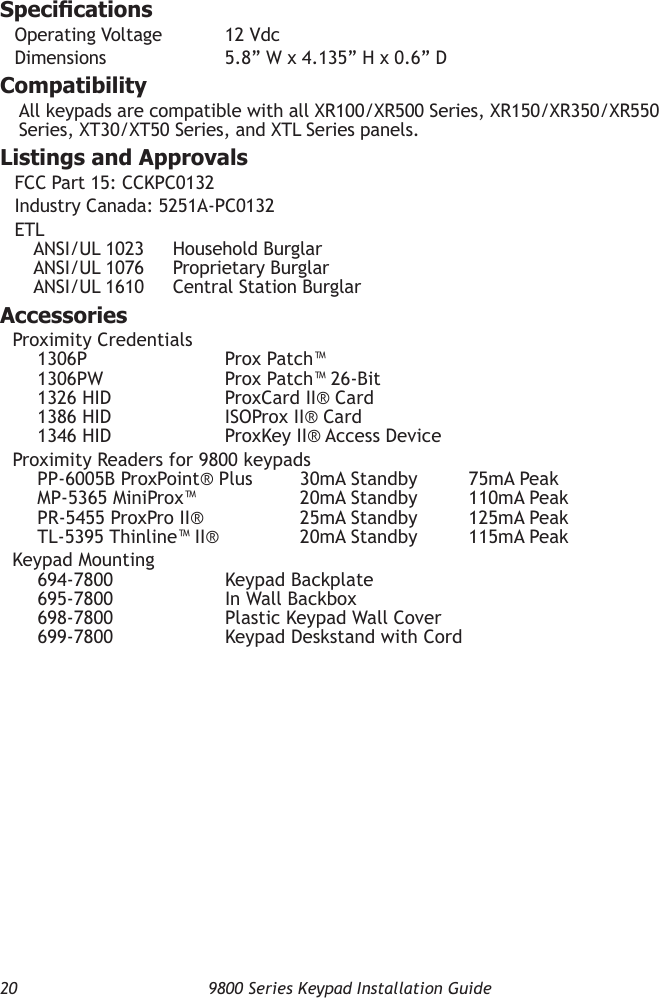 20  9800 Series Keypad Installation GuideSpecicationsOperating Voltage  12 VdcDimensions    5.8” W x 4.135” H x 0.6” DCompatibilityAll keypads are compatible with all XR100/XR500 Series, XR150/XR350/XR550 Series, XT30/XT50 Series, and XTL Series panels.Listings and ApprovalsFCC Part 15: CCKPC0132Industry Canada: 5251A-PC0132ETL ANSI/UL 1023  Household Burglar ANSI/UL 1076  Proprietary Burglar ANSI/UL 1610  Central Station BurglarAccessoriesProximity Credentials 1306P      Prox Patch™ 1306PW      Prox Patch™ 26-Bit 1326 HID      ProxCard II® Card 1386 HID      ISOProx II® Card 1346 HID      ProxKey II® Access DeviceProximity Readers for 9800 keypads PP-6005B ProxPoint® Plus  30mA Standby  75mA Peak MP-5365 MiniProx™  20mA Standby  110mA Peak PR-5455 ProxPro II®  25mA Standby  125mA Peak TL-5395 Thinline™ II®  20mA Standby  115mA PeakKeypad Mounting 694-7800      Keypad Backplate 695-7800      In Wall Backbox 698-7800      Plastic Keypad Wall Cover 699-7800      Keypad Deskstand with Cord