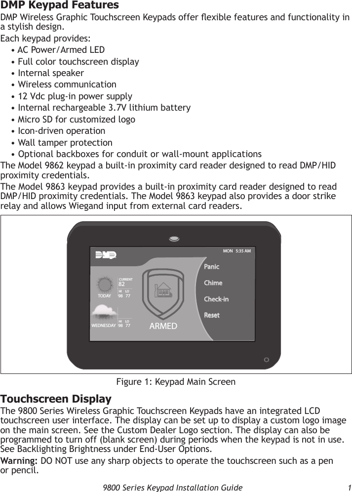   9800 Series Keypad Installation Guide  1DMP Keypad FeaturesDMP Wireless Graphic Touchscreen Keypads offer exible features and functionality in a stylish design.Each keypad provides:• AC Power/Armed LED• Full color touchscreen display• Internal speaker• Wireless communication• 12 Vdc plug-in power supply• Internal rechargeable 3.7V lithium battery• Micro SD for customized logo• Icon-driven operation• Wall tamper protection• Optional backboxes for conduit or wall-mount applicationsThe Model 9862 keypad a built-in proximity card reader designed to read DMP/HID proximity credentials.The Model 9863 keypad provides a built-in proximity card reader designed to read DMP/HID proximity credentials. The Model 9863 keypad also provides a door strike relay and allows Wiegand input from external card readers.Touchscreen DisplayThe 9800 Series Wireless Graphic Touchscreen Keypads have an integrated LCD touchscreen user interface. The display can be set up to display a custom logo image on the main screen. See the Custom Dealer Logo section. The display can also be programmed to turn off (blank screen) during periods when the keypad is not in use. See Backlighting Brightness under End-User Options.Warning: DO NOT use any sharp objects to operate the touchscreen such as a pen or pencil.Figure 1: Keypad Main ScreenARMEDTO D AYWEDNESDAYPanicChimeCheck-inResetMON   5:35 AM82CURRENTHI     LO98   77HI     LO98   77