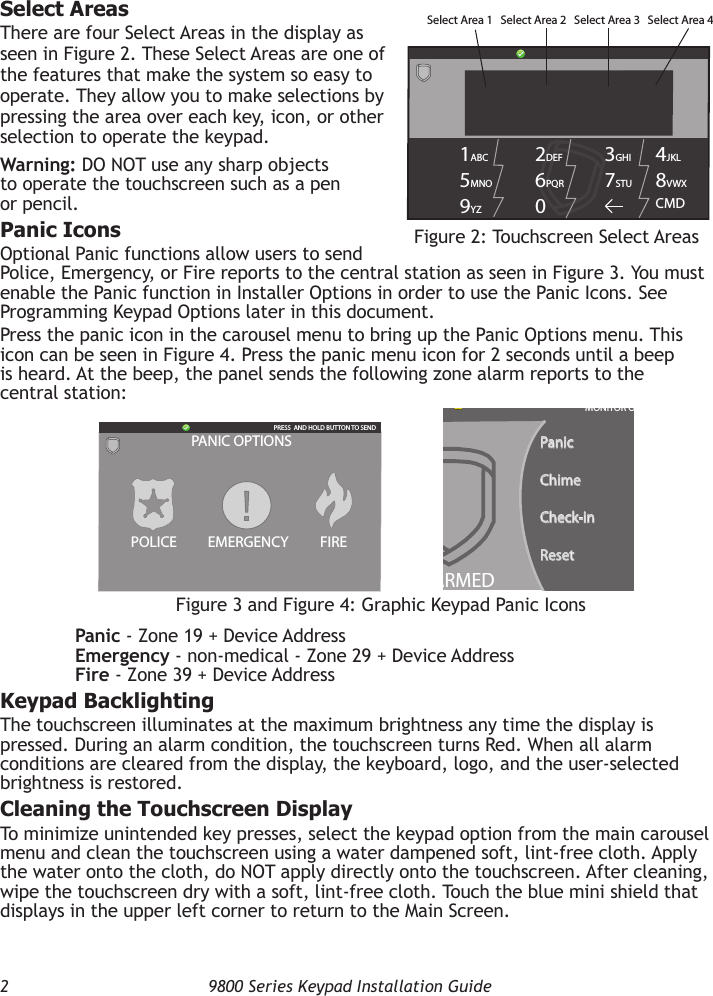 2  9800 Series Keypad Installation GuideSelect AreasThere are four Select Areas in the display as seen in Figure 2. These Select Areas are one of the features that make the system so easy to operate. They allow you to make selections by pressing the area over each key, icon, or other selection to operate the keypad.Warning: DO NOT use any sharp objects to operate the touchscreen such as a pen or pencil.Panic IconsOptional Panic functions allow users to send Police, Emergency, or Fire reports to the central station as seen in Figure 3. You must enable the Panic function in Installer Options in order to use the Panic Icons. See Programming Keypad Options later in this document.Press the panic icon in the carousel menu to bring up the Panic Options menu. This icon can be seen in Figure 4. Press the panic menu icon for 2 seconds until a beep is heard. At the beep, the panel sends the following zone alarm reports to the central station:  Panic - Zone 19 + Device Address  Emergency - non-medical - Zone 29 + Device Address  Fire - Zone 39 + Device AddressKeypad BacklightingThe touchscreen illuminates at the maximum brightness any time the display is pressed. During an alarm condition, the touchscreen turns Red. When all alarm conditions are cleared from the display, the keyboard, logo, and the user-selected brightness is restored.Cleaning the Touchscreen DisplayTo minimize unintended key presses, select the keypad option from the main carousel menu and clean the touchscreen using a water dampened soft, lint-free cloth. Apply the water onto the cloth, do NOT apply directly onto the touchscreen. After cleaning, wipe the touchscreen dry with a soft, lint-free cloth. Touch the blue mini shield that displays in the upper left corner to return to the Main Screen.Figure 2: Touchscreen Select Areas1ABC 5MNO9YZ 2DEF 6PQR0 3GHI 7STU 4JKL 8VWXCMDSelect Area 1  Select Area 2  Select Area 3  Select Area 4Figure 3 and Figure 4: Graphic Keypad Panic IconsDISARMEDNOWTUEPanicChimeCheck-inResetMONITOR ONPANIC OPTIONSPRESS  AND HOLD BUTTON TO SENDFIREPOLICE EMERGENCY