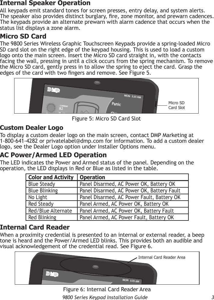   9800 Series Keypad Installation Guide  3Internal Speaker OperationAll keypads emit standard tones for screen presses, entry delay, and system alerts. The speaker also provides distinct burglary, re, zone monitor, and prewarn cadences. The keypads provide an alternate prewarn with alarm cadence that occurs when the status list displays a zone alarm.Micro SD CardThe 9800 Series Wireless Graphic Touchscreen Keypads provide a spring-loaded Micro SD card slot on the right edge of the keypad housing. This is used to load a custom logo onto the main screen. Insert the Micro SD card straight in, with the contacts facing the wall, pressing in until a click occurs from the spring mechanism. To remove the Micro SD card, gently press in to allow the spring to eject the card. Grasp the edges of the card with two ngers and remove. See Figure 5.Custom Dealer LogoTo display a custom dealer logo on the main screen, contact DMP Marketing at 1-800-641-4282 or privatelabel@dmp.com for information. To add a custom dealer logo, see the Dealer Logo option under Installer Options menu.AC Power/Armed LED OperationThe LED indicates the Power and Armed status of the panel. Depending on the operation, the LED displays in Red or Blue as listed in the table.Internal Card ReaderWhen a proximity credential is presented to an internal or external reader, a beep tone is heard and the Power/Armed LED blinks. This provides both an audible and visual acknowledgement of the credential read. See Figure 6.Figure 5: Micro SD Card SlotMicro SD Card SlotARMEDTODAYWEDNESDAYPanicChimeCheck-inResetMON   5:35 AM82CURRENTHI     LO98   7780LO74HIColor and Activity OperationBlue Steady Panel Disarmed, AC Power OK, Battery OKBlue Blinking Panel Disarmed, AC Power OK, Battery FaultNo Light Panel Disarmed, AC Power Fault, Battery OKRed Steady Panel Armed, AC Power OK, Battery OKRed/Blue Alternate Panel Armed, AC Power OK, Battery FaultRed Blinking Panel Armed, AC Power Fault, Battery OKFigure 6: Internal Card Reader AreaInternal Card Reader AreaARMEDTODAYWEDNESDAYPanicChimeCheck-inResetMON   5:35 AM82CURRENTHI     LO98   7780LO74HI