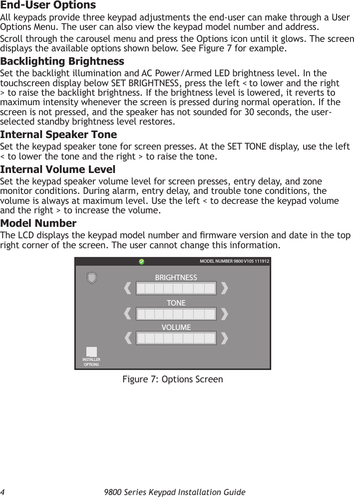 4  9800 Series Keypad Installation GuideEnd-User OptionsAll keypads provide three keypad adjustments the end-user can make through a User Options Menu. The user can also view the keypad model number and address.Scroll through the carousel menu and press the Options icon until it glows. The screen displays the available options shown below. See Figure 7 for example.Backlighting BrightnessSet the backlight illumination and AC Power/Armed LED brightness level. In the touchscreen display below SET BRIGHTNESS, press the left &lt; to lower and the right &gt; to raise the backlight brightness. If the brightness level is lowered, it reverts to maximum intensity whenever the screen is pressed during normal operation. If the screen is not pressed, and the speaker has not sounded for 30 seconds, the user-selected standby brightness level restores.Internal Speaker ToneSet the keypad speaker tone for screen presses. At the SET TONE display, use the left &lt; to lower the tone and the right &gt; to raise the tone.Internal Volume LevelSet the keypad speaker volume level for screen presses, entry delay, and zone monitor conditions. During alarm, entry delay, and trouble tone conditions, the volume is always at maximum level. Use the left &lt; to decrease the keypad volume and the right &gt; to increase the volume.Model NumberThe LCD displays the keypad model number and rmware version and date in the top right corner of the screen. The user cannot change this information.Figure 7: Options ScreenBRIGHTNESSTONEVOLUMEMODEL NUMBER 9800 V105 111912INSTALLEROPTIONS