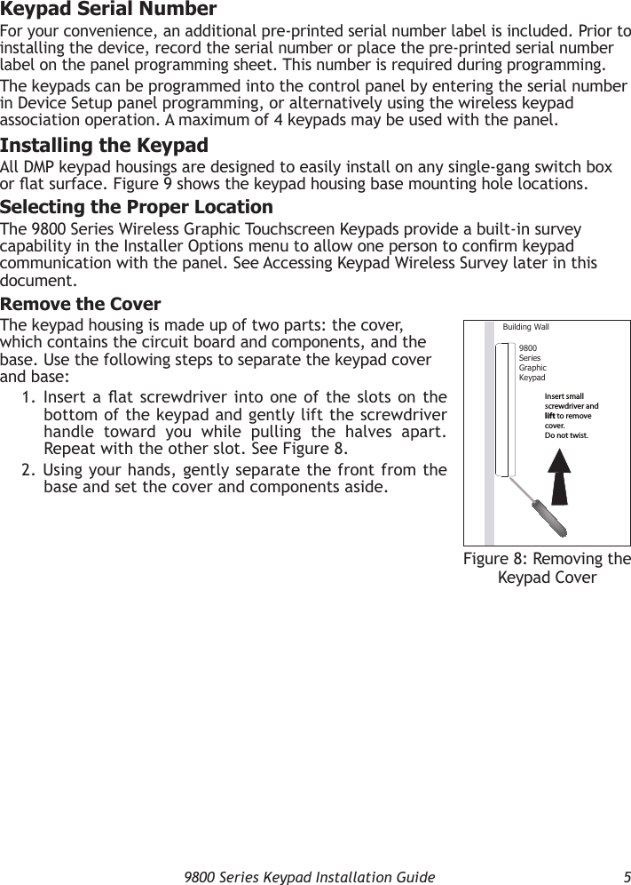   9800 Series Keypad Installation Guide  5Keypad Serial NumberFor your convenience, an additional pre-printed serial number label is included. Prior to installing the device, record the serial number or place the pre-printed serial number label on the panel programming sheet. This number is required during programming.The keypads can be programmed into the control panel by entering the serial number in Device Setup panel programming, or alternatively using the wireless keypad association operation. A maximum of 4 keypads may be used with the panel.Installing the KeypadAll DMP keypad housings are designed to easily install on any single-gang switch box or at surface. Figure 9 shows the keypad housing base mounting hole locations.Selecting the Proper LocationThe 9800 Series Wireless Graphic Touchscreen Keypads provide a built-in survey capability in the Installer Options menu to allow one person to conrm keypad communication with the panel. See Accessing Keypad Wireless Survey later in this document.Remove the CoverThe keypad housing is made up of two parts: the cover, which contains the circuit board and components, and the base. Use the following steps to separate the keypad cover and base:1. Insert a at screwdriver into one of the slots on the bottom of the keypad and gently lift the screwdriver handle toward you while pulling the halves apart. Repeat with the other slot. See Figure 8.2. Using your hands, gently separate the front from the base and set the cover and components aside.9800SeriesGraphicKeypadBuilding WallInsert small screwdriver and lift to remove cover.  Do not twist.Figure 8: Removing the Keypad Cover