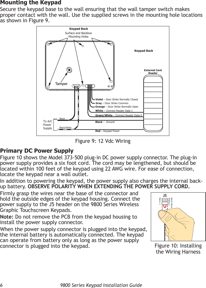 6  9800 Series Keypad Installation GuideMounting the KeypadSecure the keypad base to the wall ensuring that the wall tamper switch makes proper contact with the wall. Use the supplied screws in the mounting hole locations as shown in Figure 9.Primary DC Power SupplyFigure 10 shows the Model 373-500 plug-in DC power supply connector. The plug-in power supply provides a six foot cord. The cord may be lengthened, but should be located within 100 feet of the keypad using 22 AWG wire. For ease of connection, locate the keypad near a wall outlet.In addition to powering the keypad, the power supply also charges the internal back-up battery. OBSERVE POLARITY WHEN EXTENDING THE POWER SUPPLY CORD.Firmly grasp the wires near the base of the connector and hold the outside edges of the keypad housing. Connect the power supply to the J5 header on the 9800 Series Wireless Graphic Touchscreen Keypads.Note: Do not remove the PCB from the keypad housing to install the power supply connector.When the power supply connector is plugged into the keypad, the internal battery is automatically connected. The keypad can operate from battery only as long as the power supply connector is plugged into the keypad.Figure 9: 12 Vdc WiringWhite – Connect Reader Data 1Orange – Door Strike Normally OpenGray – Door Strike CommonViolet – Door Strike Normally ClosedBlack –  Ground Red – Keypad Power External CardReaderGreen/White – Connect Reader Data 0Black/White Black Surface and BackboxMounting HolesKeypad BackTo A/CPowerSupplyTamperKeypad BackJ5Black/White Stripe (+)Black (-)Figure 10: Installing the Wiring Harness