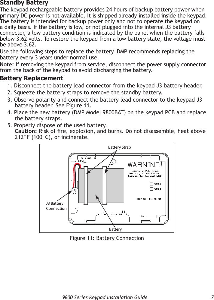   9800 Series Keypad Installation Guide  7Standby BatteryThe keypad rechargeable battery provides 24 hours of backup battery power when primary DC power is not available. It is shipped already installed inside the keypad. The battery is intended for backup power only and not to operate the keypad on a daily basis. If the battery is low, or not plugged into the internal J3 battery connector, a low battery condition is indicated by the panel when the battery falls below 3.62 volts. To restore the keypad from a low battery state, the voltage must be above 3.62.Use the following steps to replace the battery. DMP recommends replacing the battery every 3 years under normal use.Note: If removing the keypad from service, disconnect the power supply connector from the back of the keypad to avoid discharging the battery.Battery Replacement1. Disconnect the battery lead connector from the keypad J3 battery header.2. Squeeze the battery straps to remove the standby battery.3. Observe polarity and connect the battery lead connector to the keypad J3 battery header. See Figure 11.4. Place the new battery (DMP Model 9800BAT) on the keypad PCB and replace the battery straps.5. Properly dispose of the used battery. Caution: Risk of re, explosion, and burns. Do not disassemble, heat above 212°F (100°C), or incinerate.Figure 11: Battery ConnectionBattery StrapBatteryJ3 BatteryConnection