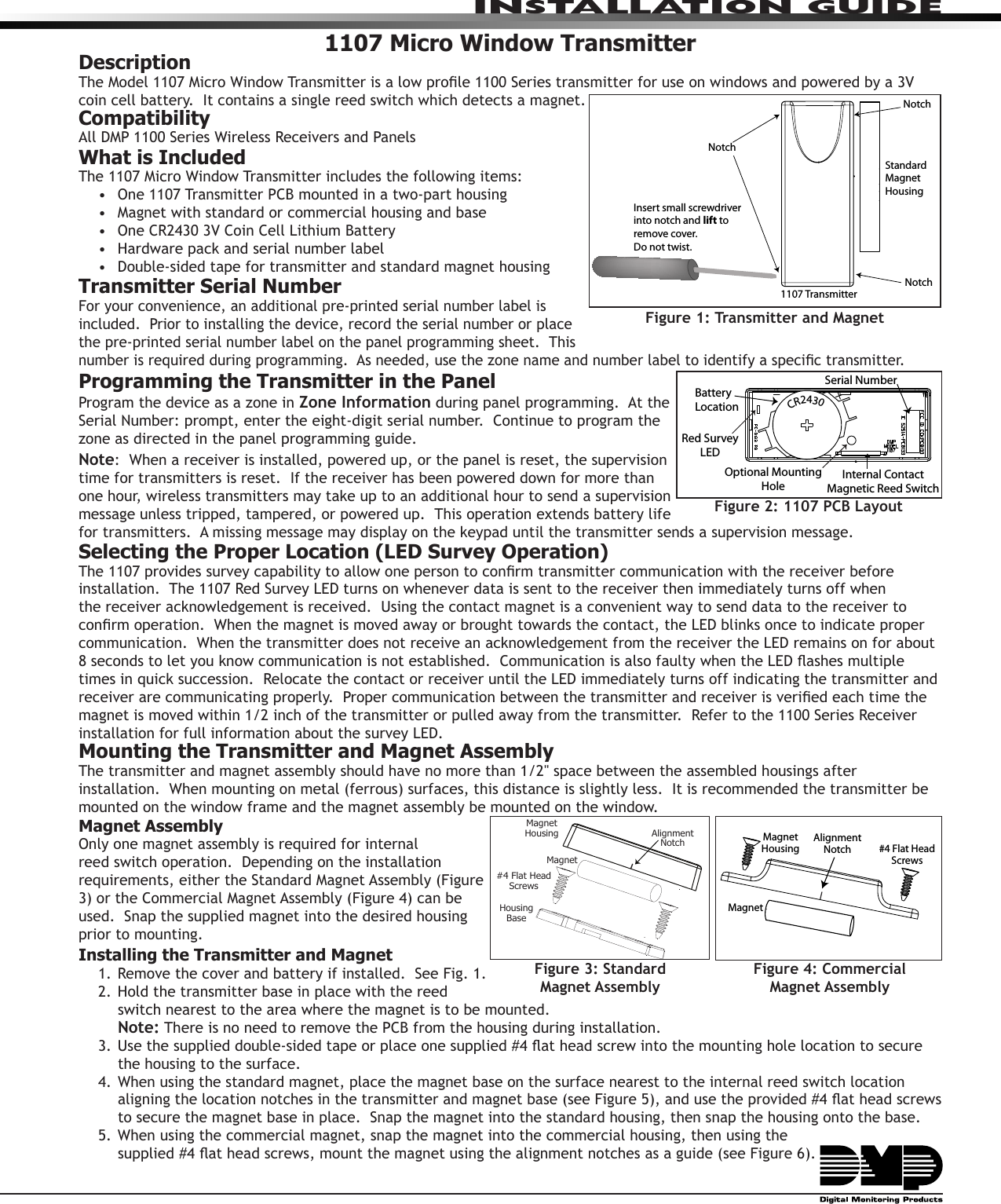 InstallatIon GuIde1107 Micro Window TransmitterDescriptionThe Model 1107 Micro Window Transmitter is a low prole 1100 Series transmitter for use on windows and powered by a 3V coin cell battery.  It contains a single reed switch which detects a magnet.CompatibilityAll DMP 1100 Series Wireless Receivers and PanelsWhat is IncludedThe 1107 Micro Window Transmitter includes the following items:•  One 1107 Transmitter PCB mounted in a two-part housing•  Magnet with standard or commercial housing and base•  One CR2430 3V Coin Cell Lithium Battery•  Hardware pack and serial number label•  Double-sided tape for transmitter and standard magnet housingTransmitter Serial NumberFor your convenience, an additional pre-printed serial number label is included.  Prior to installing the device, record the serial number or place the pre-printed serial number label on the panel programming sheet.  This number is required during programming.  As needed, use the zone name and number label to identify a specic transmitter.Programming the Transmitter in the PanelProgram the device as a zone in Zone Information during panel programming.  At the Serial Number: prompt, enter the eight-digit serial number.  Continue to program the zone as directed in the panel programming guide.  Note:  When a receiver is installed, powered up, or the panel is reset, the supervision time for transmitters is reset.  If the receiver has been powered down for more than one hour, wireless transmitters may take up to an additional hour to send a supervision message unless tripped, tampered, or powered up.  This operation extends battery life for transmitters.  A missing message may display on the keypad until the transmitter sends a supervision message.Selecting the Proper Location (LED Survey Operation)The 1107 provides survey capability to allow one person to conrm transmitter communication with the receiver before installation.  The 1107 Red Survey LED turns on whenever data is sent to the receiver then immediately turns off when the receiver acknowledgement is received.  Using the contact magnet is a convenient way to send data to the receiver to conrm operation.  When the magnet is moved away or brought towards the contact, the LED blinks once to indicate proper communication.  When the transmitter does not receive an acknowledgement from the receiver the LED remains on for about 8 seconds to let you know communication is not established.  Communication is also faulty when the LED ashes multiple times in quick succession.  Relocate the contact or receiver until the LED immediately turns off indicating the transmitter and receiver are communicating properly.  Proper communication between the transmitter and receiver is veried each time the magnet is moved within 1/2 inch of the transmitter or pulled away from the transmitter.  Refer to the 1100 Series Receiver installation for full information about the survey LED.Mounting the Transmitter and Magnet AssemblyThe transmitter and magnet assembly should have no more than 1/2&quot; space between the assembled housings after installation.  When mounting on metal (ferrous) surfaces, this distance is slightly less.  It is recommended the transmitter be mounted on the window frame and the magnet assembly be mounted on the window.Magnet AssemblyOnly one magnet assembly is required for internal reed switch operation.  Depending on the installation requirements, either the Standard Magnet Assembly (Figure 3) or the Commercial Magnet Assembly (Figure 4) can be used.  Snap the supplied magnet into the desired housing prior to mounting.   Installing the Transmitter and Magnet1. Remove the cover and battery if installed.  See Fig. 1.2. Hold the transmitter base in place with the reed switch nearest to the area where the magnet is to be mounted.   Note: There is no need to remove the PCB from the housing during installation.3. Use the supplied double-sided tape or place one supplied #4 at head screw into the mounting hole location to secure the housing to the surface. 4. When using the standard magnet, place the magnet base on the surface nearest to the internal reed switch location aligning the location notches in the transmitter and magnet base (see Figure 5), and use the provided #4 at head screws to secure the magnet base in place.  Snap the magnet into the standard housing, then snap the housing onto the base.5. When using the commercial magnet, snap the magnet into the commercial housing, then using the  supplied #4 at head screws, mount the magnet using the alignment notches as a guide (see Figure 6).  Figure 2: 1107 PCB LayoutOptional Mounting HoleBattery LocationInternal Contact Magnetic Reed SwitchRed Survey LED  CR2430Serial NumberFigure 1: Transmitter and MagnetStandard Magnet Housing1107 TransmitterInsert small screwdriver into notch and lift to remove cover.  Do not twist.NotchNotchNotchHousingBaseMagnetMagnetHousing#4 Flat HeadScrewsAlignmentNotchFigure 3: Standard  Magnet AssemblyMagnet HousingMagnet #4 Flat Head ScrewsAlignmentNotchFigure 4: Commercial  Magnet Assembly