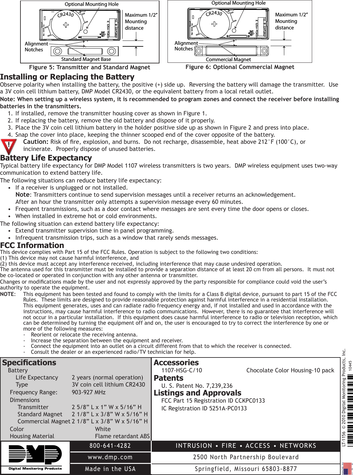 LT-1156  © 2010 Digital Monitoring Products, Inc.800-641-4282www.dmp.comMade in the USAINTRUSION • FIRE • ACCESS • NETWORKS2500 North Partnership BoulevardSpringfield, Missouri 65803-887710445Installing or Replacing the BatteryObserve polarity when installing the battery, the positive (+) side up.  Reversing the battery will damage the transmitter.  Use a 3V coin cell lithium battery, DMP Model CR2430, or the equivalent battery from a local retail outlet. Note: When setting up a wireless system, it is recommended to program zones and connect the receiver before installing batteries in the transmitters.1. If installed, remove the transmitter housing cover as shown in Figure 1.  2. If replacing the battery, remove the old battery and dispose of it properly.3. Place the 3V coin cell lithium battery in the holder positive side up as shown in Figure 2 and press into place.4. Snap the cover into place, keeping the thinner scooped end of the cover opposite of the battery.  Caution: Risk of re, explosion, and burns.  Do not recharge, disassemble, heat above 212°F (100°C), or   incinerate.  Properly dispose of unused batteries.Battery Life ExpectancyTypical battery life expectancy for DMP Model 1107 wireless transmitters is two years.  DMP wireless equipment uses two-way communication to extend battery life.  The following situations can reduce battery life expectancy:•  If a receiver is unplugged or not installed.   Note: Transmitters continue to send supervision messages until a receiver returns an acknowledgement.   After an hour the transmitter only attempts a supervision message every 60 minutes.•  Frequent transmissions, such as a door contact where messages are sent every time the door opens or closes.•  When installed in extreme hot or cold environments.The following situation can extend battery life expectancy:•  Extend transmitter supervision time in panel programming.•  Infrequent transmission trips, such as a window that rarely sends messages.FCC InformationThis device complies with Part 15 of the FCC Rules. Operation is subject to the following two conditions:  (1) This device may not cause harmful interference, and  (2) this device must accept any interference received, including interference that may cause undesired operation.The antenna used for this transmitter must be installed to provide a separation distance of at least 20 cm from all persons.  It must not be co-located or operated in conjunction with any other antenna or transmitter.Changes or modications made by the user and not expressly approved by the party responsible for compliance could void the user’s authority to operate the equipment.NOTE:  This equipment has been tested and found to comply with the limits for a Class B digital device, pursuant to part 15 of the FCC Rules.  These limits are designed to provide reasonable protection against harmful interference in a residential installation.  This equipment generates, uses and can radiate radio frequency energy and, if not installed and used in accordance with the instructions, may cause harmful interference to radio communications.  However, there is no guarantee that interference will not occur in a particular installation.  If this equipment does cause harmful interference to radio or television reception, which can be determined by turning the equipment off and on, the user is encouraged to try to correct the interference by one or more of the following measures:-  Reorient or relocate the receiving antenna.-  Increase the separation between the equipment and receiver.-  Connect the equipment into an outlet on a circuit different from that to which the receiver is connected.-  Consult the dealer or an experienced radio/TV technician for help.SpecicationsBattery Life Expectancy  2 years (normal operation) Type    3V coin cell lithium CR2430Frequency Range:   903-927 MHzDimensions Transmitter  2 5/8” L x 1” W x 5/16” H Standard Magnet  2 1/8” L x 3/8” W x 5/16” H Commercial Magnet 2 1/8” L x 3/8” W x 5/16” HColor       WhiteHousing Material    Flame retardant ABSAccessories1107-HSG-C/10    Chocolate Color Housing-10 packPatentsU. S. Patent No. 7,239,236Listings and ApprovalsFCC Part 15 Registration ID CCKPC0133IC Registration ID 5251A-PC0133Maximum 1/2” Mounting distanceStandard Magnet BaseOptional Mounting Hole  CR2430AlignmentNotchesFigure 5: Transmitter and Standard MagnetCommercial MagnetMaximum 1/2” Mounting distanceOptional Mounting Hole  CR2430AlignmentNotchesFigure 6: Optional Commercial Magnet