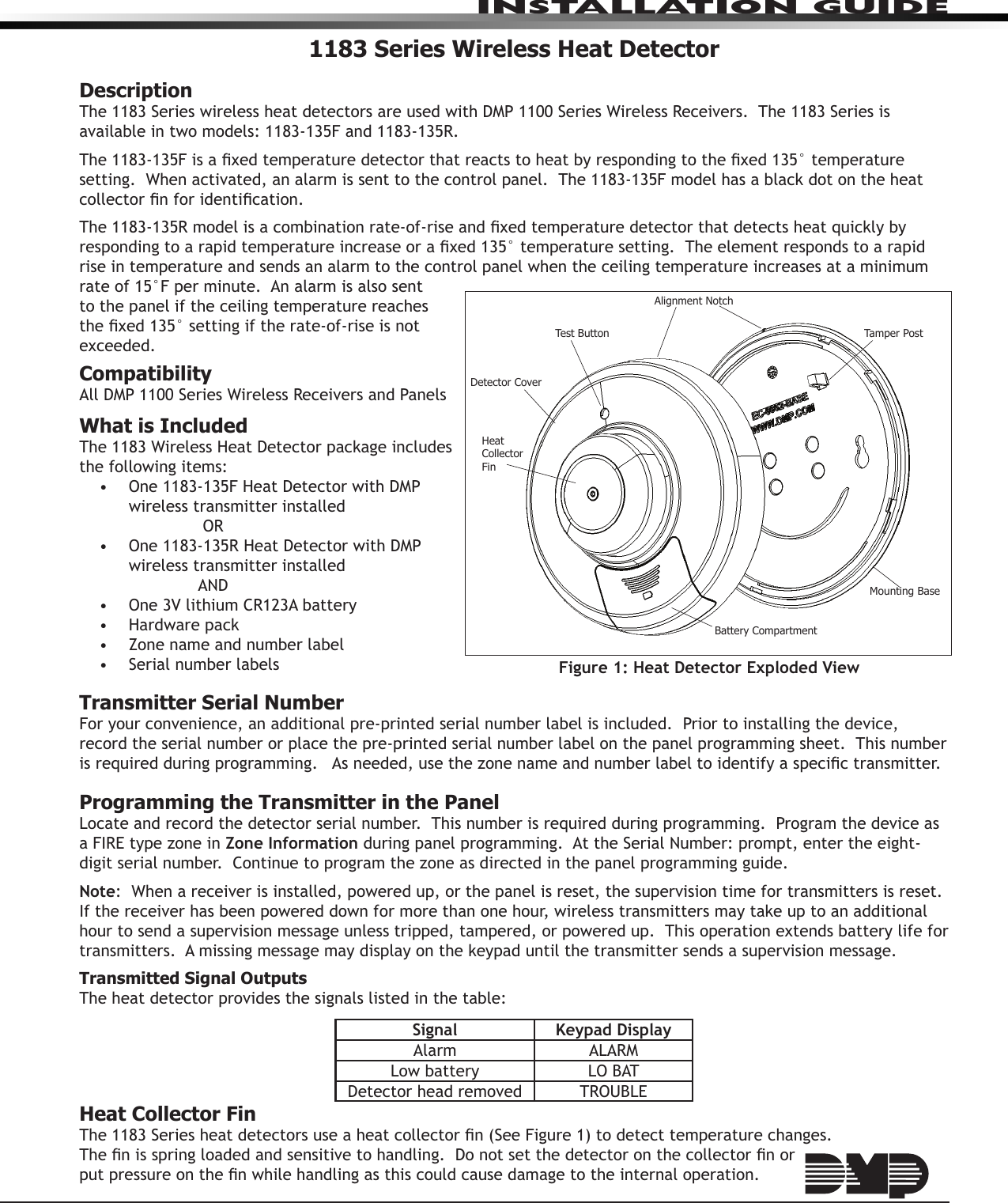 InstallatIon GuIde1183 Series Wireless Heat DetectorDescriptionThe 1183 Series wireless heat detectors are used with DMP 1100 Series Wireless Receivers.  The 1183 Series is available in two models: 1183-135F and 1183-135R.The 1183-135F is a xed temperature detector that reacts to heat by responding to the xed 135° temperature setting.  When activated, an alarm is sent to the control panel.  The 1183-135F model has a black dot on the heat collector n for identication.The 1183-135R model is a combination rate-of-rise and xed temperature detector that detects heat quickly by responding to a rapid temperature increase or a xed 135° temperature setting.  The element responds to a rapid rise in temperature and sends an alarm to the control panel when the ceiling temperature increases at a minimum rate of 15°F per minute.  An alarm is also sent to the panel if the ceiling temperature reaches the xed 135° setting if the rate-of-rise is not exceeded. CompatibilityAll DMP 1100 Series Wireless Receivers and PanelsWhat is IncludedThe 1183 Wireless Heat Detector package includes the following items:•  One 1183-135F Heat Detector with DMP wireless transmitter installed       OR•  One 1183-135R Heat Detector with DMP wireless transmitter installed      AND•  One 3V lithium CR123A battery•  Hardware pack•  Zone name and number label•  Serial number labelsTransmitter Serial NumberFor your convenience, an additional pre-printed serial number label is included.  Prior to installing the device, record the serial number or place the pre-printed serial number label on the panel programming sheet.  This number is required during programming.   As needed, use the zone name and number label to identify a specic transmitter.Programming the Transmitter in the PanelLocate and record the detector serial number.  This number is required during programming.  Program the device as a FIRE type zone in Zone Information during panel programming.  At the Serial Number: prompt, enter the eight-digit serial number.  Continue to program the zone as directed in the panel programming guide.  Note:  When a receiver is installed, powered up, or the panel is reset, the supervision time for transmitters is reset.  If the receiver has been powered down for more than one hour, wireless transmitters may take up to an additional hour to send a supervision message unless tripped, tampered, or powered up.  This operation extends battery life for transmitters.  A missing message may display on the keypad until the transmitter sends a supervision message.Transmitted Signal OutputsThe heat detector provides the signals listed in the table:Signal Keypad DisplayAlarm ALARMLow battery LO BATDetector head removed TROUBLEHeat Collector FinThe 1183 Series heat detectors use a heat collector n (See Figure 1) to detect temperature changes.   The n is spring loaded and sensitive to handling.  Do not set the detector on the collector n or  put pressure on the n while handling as this could cause damage to the internal operation.Figure 1: Heat Detector Exploded ViewDetector CapMounting BaseTest ButtonAlignment NotchTamper PostDetector CoverBattery CompartmentHeatCollectorFin