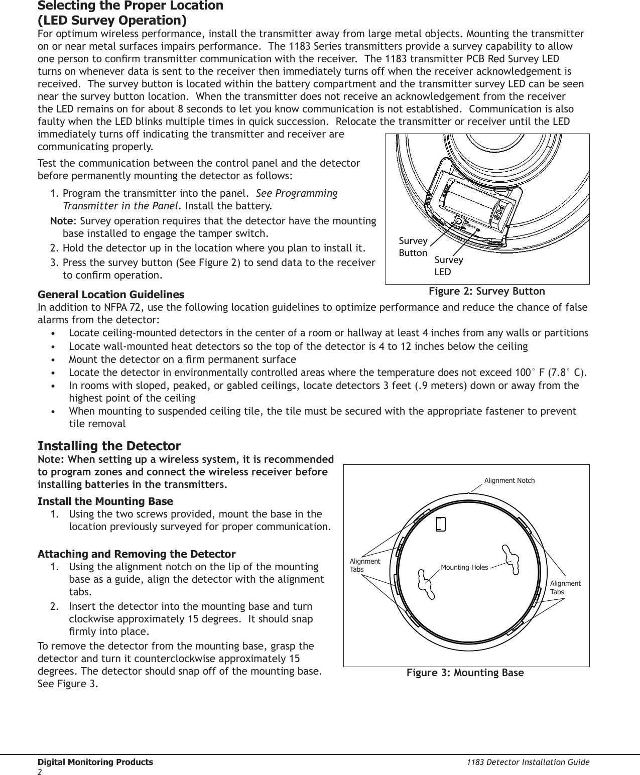 Digital Monitoring Products  1183 Detector Installation Guide2Selecting the Proper Location  (LED Survey Operation)For optimum wireless performance, install the transmitter away from large metal objects. Mounting the transmitter on or near metal surfaces impairs performance.  The 1183 Series transmitters provide a survey capability to allow one person to conrm transmitter communication with the receiver.  The 1183 transmitter PCB Red Survey LED turns on whenever data is sent to the receiver then immediately turns off when the receiver acknowledgement is received.  The survey button is located within the battery compartment and the transmitter survey LED can be seen near the survey button location.  When the transmitter does not receive an acknowledgement from the receiver the LED remains on for about 8 seconds to let you know communication is not established.  Communication is also faulty when the LED blinks multiple times in quick succession.  Relocate the transmitter or receiver until the LED immediately turns off indicating the transmitter and receiver are communicating properly.  Test the communication between the control panel and the detector before permanently mounting the detector as follows:1. Program the transmitter into the panel.  See Programming Transmitter in the Panel. Install the battery.  Note: Survey operation requires that the detector have the mounting base installed to engage the tamper switch.2. Hold the detector up in the location where you plan to install it.3. Press the survey button (See Figure 2) to send data to the receiver to conrm operation.  General Location GuidelinesIn addition to NFPA 72, use the following location guidelines to optimize performance and reduce the chance of false alarms from the detector: • Locate ceiling-mounted detectors in the center of a room or hallway at least 4 inches from any walls or partitions•  Locate wall-mounted heat detectors so the top of the detector is 4 to 12 inches below the ceiling•  Mount the detector on a rm permanent surface• Locate the detector in environmentally controlled areas where the temperature does not exceed 100° F (7.8° C).•  In rooms with sloped, peaked, or gabled ceilings, locate detectors 3 feet (.9 meters) down or away from the highest point of the ceiling•  When mounting to suspended ceiling tile, the tile must be secured with the appropriate fastener to prevent tile removalInstalling the DetectorNote: When setting up a wireless system, it is recommended to program zones and connect the wireless receiver before installing batteries in the transmitters.Install the Mounting Base1.  Using the two screws provided, mount the base in the location previously surveyed for proper communication. Attaching and Removing the Detector1.  Using the alignment notch on the lip of the mounting base as a guide, align the detector with the alignment tabs. 2.  Insert the detector into the mounting base and turn clockwise approximately 15 degrees.  It should snap rmly into place.To remove the detector from the mounting base, grasp the detector and turn it counterclockwise approximately 15 degrees. The detector should snap off of the mounting base.  See Figure 3.AlignmentTa b sAlignmentTa b sMounting HolesAlignment NotchFigure 3: Mounting BaseFigure 2: Survey ButtonSurvey ButtonSurvey LEDSURVEY