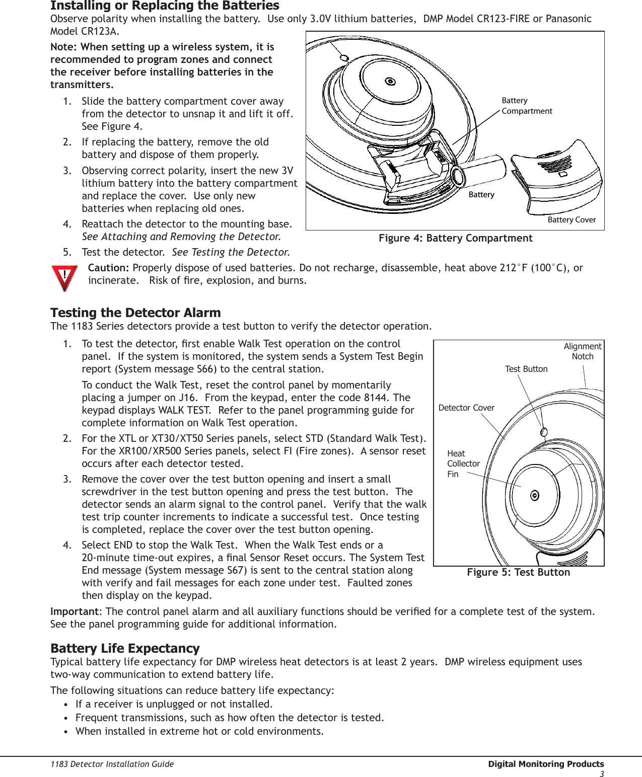 1183 Detector Installation Guide  Digital Monitoring Products3Installing or Replacing the BatteriesObserve polarity when installing the battery.  Use only 3.0V lithium batteries,  DMP Model CR123-FIRE or Panasonic Model CR123A.    Note: When setting up a wireless system, it is recommended to program zones and connect the receiver before installing batteries in the transmitters.1.  Slide the battery compartment cover away from the detector to unsnap it and lift it off.  See Figure 4.2.  If replacing the battery, remove the old battery and dispose of them properly.3.  Observing correct polarity, insert the new 3V lithium battery into the battery compartment and replace the cover.  Use only new batteries when replacing old ones.4.  Reattach the detector to the mounting base.  See Attaching and Removing the Detector.5.  Test the detector.  See Testing the Detector.  Caution: Properly dispose of used batteries. Do not recharge, disassemble, heat above 212°F (100°C), or   incinerate.   Risk of re, explosion, and burns.Testing the Detector AlarmThe 1183 Series detectors provide a test button to verify the detector operation.  1.  To test the detector, rst enable Walk Test operation on the control panel.  If the system is monitored, the system sends a System Test Begin report (System message S66) to the central station.    To conduct the Walk Test, reset the control panel by momentarily placing a jumper on J16.  From the keypad, enter the code 8144. The keypad displays WALK TEST.  Refer to the panel programming guide for complete information on Walk Test operation.2.  For the XTL or XT30/XT50 Series panels, select STD (Standard Walk Test).  For the XR100/XR500 Series panels, select FI (Fire zones).  A sensor reset occurs after each detector tested.3.  Remove the cover over the test button opening and insert a small screwdriver in the test button opening and press the test button.  The detector sends an alarm signal to the control panel.  Verify that the walk test trip counter increments to indicate a successful test.  Once testing is completed, replace the cover over the test button opening.4.  Select END to stop the Walk Test.  When the Walk Test ends or a 20-minute time-out expires, a nal Sensor Reset occurs. The System Test End message (System message S67) is sent to the central station along with verify and fail messages for each zone under test.  Faulted zones then display on the keypad.Important: The control panel alarm and all auxiliary functions should be veried for a complete test of the system.  See the panel programming guide for additional information.Battery Life ExpectancyTypical battery life expectancy for DMP wireless heat detectors is at least 2 years.  DMP wireless equipment uses two-way communication to extend battery life.  The following situations can reduce battery life expectancy:•  If a receiver is unplugged or not installed.•  Frequent transmissions, such as how often the detector is tested.•  When installed in extreme hot or cold environments.Figure 4: Battery CompartmentBatteryCompartmentBattery CoverBatteryDetector CapMounting BaseTest ButtonAlignmentNotchTamper PostDetector CoverBattery CompartmentHeatCollectorFinFigure 5: Test Button