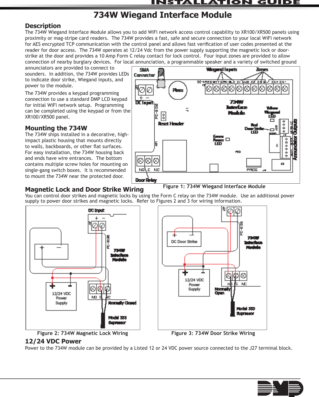 734W Wiegand Interface ModuleDescriptionThe 734W Wiegand Interface Module allows you to add WiFi network access control capability to XR100/XR500 panels using proximity or mag-stripe card readers.  The 734W provides a fast, safe and secure connection to your local WiFi network for AES encrypted TCP communication with the control panel and allows fast verication of user codes presented at the reader for door access.  The 734W operates at 12/24 Vdc from the power supply supporting the magnetic lock or door-strike at the door and provides a 10 Amp Form C relay contact for lock control.  Four input zones are provided to allow connection of nearby burglary devices.  For local annunciation, a programmable speaker and a variety of switched ground annunciators are provided to connect to sounders.  In addition, the 734W provides LEDs to indicate door strike, Wiegand inputs, and power to the module.The 734W provides a keypad programming connection to use a standard DMP LCD keypad for initial WiFi network setup.  Programming can be completed using the keypad or from the XR100/XR500 panel.Mounting the 734WThe 734W ships installed in a decorative, high-impact plastic housing that mounts directly to walls, backboards, or other at surfaces. For easy installation, the 734W housing back and ends have wire entrances.  The bottom contains multiple screw holes for mounting on single-gang switch boxes.  It is recommended to mount the 734W near the protected door.Magnetic Lock and Door Strike WiringYou can control door strikes and magnetic locks by using the Form C relay on the 734W module.  Use an additional power supply to power door strikes and magnetic locks.  Refer to Figures 2 and 3 for wiring information. 12/24 VDC PowerPower to the 734W module can be provided by a Listed 12 or 24 VDC power source connected to the J27 terminal block.  Figure 1: 734W Wiegand Interface ModuleFigure 2: 734W Magnetic Lock Wiring Figure 3: 734W Door Strike WiringINSTALLATION GUIDE