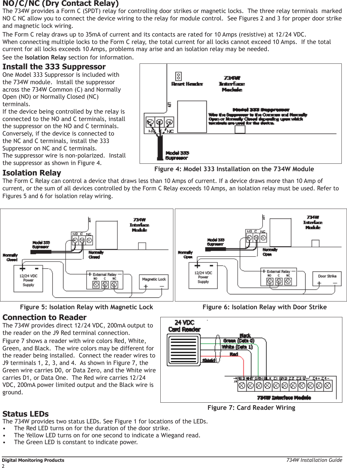 Digital Monitoring Products  734W Installation Guide2NO/C/NC (Dry Contact Relay)The 734W provides a Form C (SPDT) relay for controlling door strikes or magnetic locks.  The three relay terminals  marked NO C NC allow you to connect the device wiring to the relay for module control.  See Figures 2 and 3 for proper door strike and magnetic lock wiring.  The Form C relay draws up to 35mA of current and its contacts are rated for 10 Amps (resistive) at 12/24 VDC.  When connecting multiple locks to the Form C relay, the total current for all locks cannot exceed 10 Amps.  If the total current for all locks exceeds 10 Amps, problems may arise and an isolation relay may be needed. See the Isolation Relay section for information.Install the 333 Suppressor One Model 333 Suppressor is included with the 734W module.  Install the suppressor across the 734W Common (C) and Normally Open (NO) or Normally Closed (NC) terminals. If the device being controlled by the relay is connected to the NO and C terminals, install the suppressor on the NO and C terminals.  Conversely, if the device is connected to the NC and C terminals, install the 333 Suppressor on NC and C terminals.  The suppressor wire is non-polarized.  Install the suppressor as shown in Figure 4.   Isolation RelayThe Form C Relay can control a device that draws less than 10 Amps of current. If a device draws more than 10 Amp of current, or the sum of all devices controlled by the Form C Relay exceeds 10 Amps, an isolation relay must be used. Refer to Figures 5 and 6 for isolation relay wiring.Connection to ReaderThe 734W provides direct 12/24 VDC, 200mA output to the reader on the J9 Red terminal connection.  Figure 7 shows a reader with wire colors Red, White, Green, and Black.  The wire colors may be different for the reader being installed.  Connect the reader wires to J9 terminals 1, 2, 3, and 4.  As shown in Figure 7, the Green wire carries D0, or Data Zero, and the White wire carries D1, or Data One.  The Red wire carries 12/24 VDC, 200mA power limited output and the Black wire is ground.Status LEDsThe 734W provides two status LEDs. See Figure 1 for locations of the LEDs.•  The Red LED turns on for the duration of the door strike.  •  The Yellow LED turns on for one second to indicate a Wiegand read.  •  The Green LED is constant to indicate power.Figure 6: Isolation Relay with Door StrikeFigure 4: Model 333 Installation on the 734W ModuleFigure 5: Isolation Relay with Magnetic LockFigure 7: Card Reader Wiring