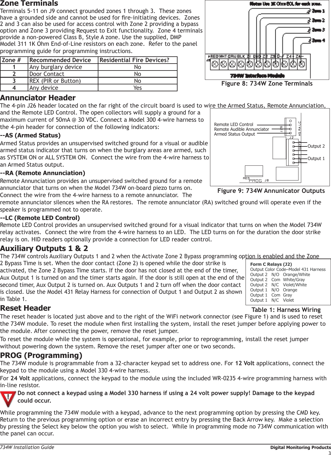 734W Installation Guide   Digital Monitoring Products3Zone TerminalsTerminals 5-11 on J9 connect grounded zones 1 through 3.  These zones have a grounded side and cannot be used for re-initiating devices.  Zones 2 and 3 can also be used for access control with Zone 2 providing a bypass option and Zone 3 providing Request to Exit functionality.  Zone 4 terminals provide a non-powered Class B, Style A zone. Use the supplied, DMP Model 311 1K Ohm End-of-Line resistors on each zone.  Refer to the panel programming guide for programming instructions.Zone # Recommended Device Residential Fire Devices?1Any burglary device No2Door Contact No3REX (PIR or Button) No4Any device YesAnnunciator HeaderThe 4-pin J26 header located on the far right of the circuit board is used to wire the Armed Status, Remote Annunciation, and the Remote LED Control. The open collectors will supply a ground for a maximum current of 50mA @ 30 VDC. Connect a Model 300 4-wire harness to the 4-pin header for connection of the following indicators:--AS (Armed Status)Armed Status provides an unsupervised switched ground for a visual or audible armed status indicator that turns on when the burglary areas are armed, such as SYSTEM ON or ALL SYSTEM ON.  Connect the wire from the 4-wire harness to an Armed Status output. --RA (Remote Annunciation)Remote Annunciation provides an unsupervised switched ground for a remote annunciator that turns on when the Model 734W on-board piezo turns on.  Connect the wire from the 4-wire harness to a remote annunciator.  The remote annunciator silences when the RA restores.  The remote annunciator (RA) switched ground will operate even if the speaker is programmed not to operate. --LC (Remote LED Control)Remote LED Control provides an unsupervised switched ground for a visual indicator that turns on when the Model 734W relay activates.  Connect the wire from the 4-wire harness to an LED.  The LED turns on for the duration the door strike relay is on. HID readers optionally provide a connection for LED reader control.Auxiliary Outputs 1 &amp; 2The 734W controls Auxiliary Outputs 1 and 2 when the Activate Zone 2 Bypass programming option is enabled and the Zone 2 Bypass Time is set. When the door contact (Zone 2) is opened while the door strike is activated, the Zone 2 Bypass Time starts. If the door has not closed at the end of the timer, Aux Output 1 is turned on and the timer starts again. If the door is still open at the end of the second timer, Aux Output 2 is turned on. Aux Outputs 1 and 2 turn off when the door contact  is closed. Use the Model 431 Relay Harness for connection of Output 1 and Output 2 as shown in Table 1.Reset HeaderThe reset header is located just above and to the right of the WiFi network connector (see Figure 1) and is used to reset the 734W module. To reset the module when rst installing the system, install the reset jumper before applying power to the module. After connecting the power, remove the reset jumper. To reset the module while the system is operational, for example, prior to reprogramming, install the reset jumper without powering down the system. Remove the reset jumper after one or two seconds.PROG (Programming)The 734W module is programmable from a 32-character keypad set to address one. For 12 Volt applications, connect the keypad to the module using a Model 330 4-wire harness.  For 24 Volt applications, connect the keypad to the module using the included WR-0235 4-wire programming harness with in-line resistor. Do not connect a keypad using a Model 330 harness if using a 24 volt power supply! Damage to the keypad could occur.While programming the 734W module with a keypad, advance to the next programming option by pressing the CMD key.  Return to the previous programming option or erase an incorrect entry by pressing the Back Arrow key.  Make a selection by pressing the Select key below the option you wish to select.  While in programming mode no 734W communication with the panel can occur.Figure 8: 734W Zone TerminalsRemote Audible AnnunciatorArmed Status OutputOutput 2Output 1Remote LED ControlFigure 9: 734W Annunicator OutputsForm C Relays (J2)Output Color Code–Model 431 HarnessOutput 2   N/O   Orange/WhiteOutput 2  Com  White/GrayOutput 2  N/C  Violet/WhiteOutput 1  N/O  OrangeOutput 1  Com  GrayOutput 1  N/C  VioletTable 1: Harness Wiring