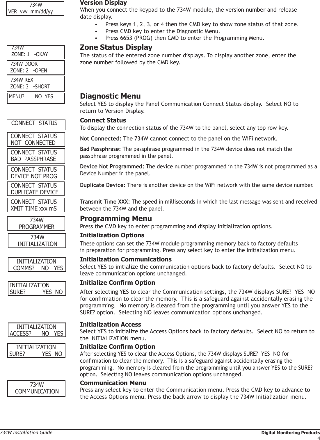 734W Installation Guide   Digital Monitoring Products4 Version Display When you connect the keypad to the 734W module, the version number and release      date display.•  Press keys 1, 2, 3, or 4 then the CMD key to show zone status of that zone. •  Press CMD key to enter the Diagnostic Menu.•  Press 6653 (PROG) then CMD to enter the Programming Menu.  Zone Status Display The status of the entered zone number displays. To display another zone, enter the      zone number followed by the CMD key.  Diagnostic Menu Select YES to display the Panel Communication Connect Status display.  Select NO to      return to Version Display. Connect Status To display the connection status of the 734W to the panel, select any top row key. Not Connected: The 734W cannot connect to the panel on the WiFi network. Bad Passphrase: The passphrase programmed in the 734W device does not match the      passphrase programmed in the panel. Device Not Programmed: The device number programmed in the 734W is not programmed as a    Device Number in the panel. Duplicate Device: There is another device on the WiFi network with the same device number. Transmit Time XXX: The speed in milliseconds in which the last message was sent and received    between the 734W and the panel. Programming Menu Press the CMD key to enter programming and display initialization options.    Initialization Options  These options can set the 734W module programming memory back to factory defaults        in preparation for programming. Press any select key to enter the initialization menu.   Initialization Communications Select YES to initialize the communication options back to factory defaults.  Select NO to    leave communication options unchanged. InitializeConrmOption After selecting YES to clear the Communication settings, the 734W displays SURE?  YES  NO    for conrmation to clear the memory.  This is a safeguard against accidentally erasing the    programming.  No memory is cleared from the programming until you answer YES to the    SURE? option.  Selecting NO leaves communication options unchanged.  Initialization Access Select YES to initialize the Access Options back to factory defaults.  Select NO to return to    the INITIALIZATION menu.    INITIALIZATION SURE?           YES  NO InitializeConrmOption After selecting YES to clear the Access Options, the 734W displays SURE?  YES  NO for      conrmation to clear the memory.  This is a safeguard against accidentally erasing the      programming.  No memory is cleared from the programming until you answer YES to the SURE?    option.  Selecting NO leaves communication options unchanged.734W   COMMUNICATION  Communication Menu Press any select key to enter the Communication menu. Press the CMD key to advance to    the Access Options menu. Press the back arrow to display the 734W Initialization menu.    INITIALIZATIONACCESS?      NO   YES734WVER  vvv  mm/dd/yy 734W DOOR ZONE: 2   -OPEN 734W REX ZONE: 3   -SHORT CONNECT  STATUS NOT  CONNECTED CONNECT  STATUS BAD  PASSPHRASE CONNECT  STATUS DEVICE NOT PROG CONNECT  STATUS XMIT TIME xxx mSMENU?        NO  YES CONNECT  STATUS DUPLICATE DEVICE  734W ZONE: 1   -OKAY  CONNECT  STATUS    INITIALIZATION  COMMS?    NO   YES  734W    INITIALIZATION   734WPROGRAMMERINITIALIZATION SURE?           YES  NO