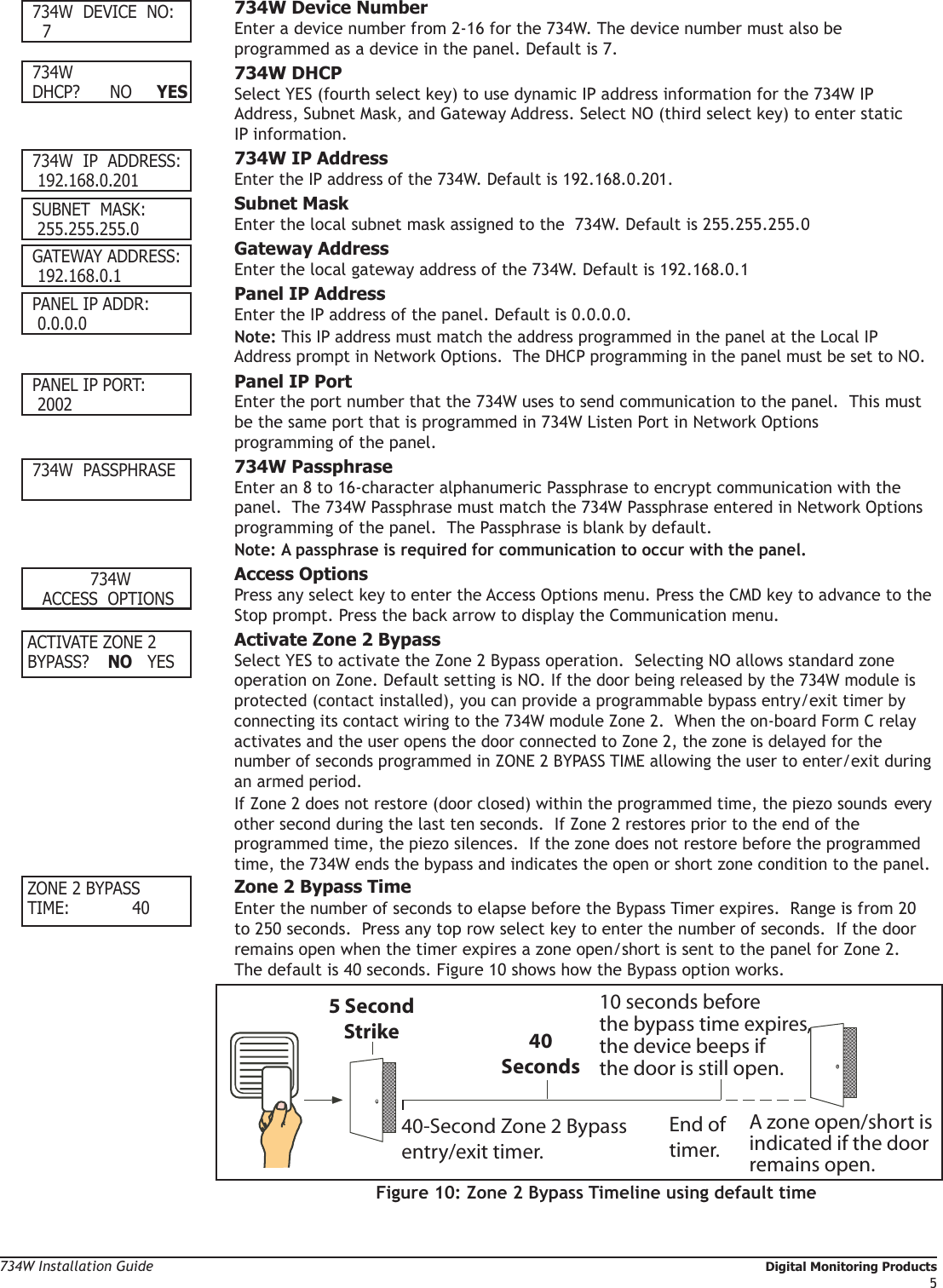 734W Installation Guide   Digital Monitoring Products5 734W  DEVICE  NO:    7            734W Device Number Enter a device number from 2-16 for the 734W. The device number must also be      programmed as a device in the panel. Default is 7. 734W DHCP?      NO     YES  734W DHCP Select YES (fourth select key) to use dynamic IP address information for the 734W IP      Address, Subnet Mask, and Gateway Address. Select NO (third select key) to enter static    IP information. 734W  IP  ADDRESS:  192.168.0.201  734W IP Address Enter the IP address of the 734W. Default is 192.168.0.201. SUBNET  MASK:    255.255.255.0          Subnet Mask Enter the local subnet mask assigned to the  734W. Default is 255.255.255.0 GATEWAY ADDRESS:  192.168.0.1          Gateway Address Enter the local gateway address of the 734W. Default is 192.168.0.1 PANEL IP ADDR:  0.0.0.0         Panel IP Address Enter the IP address of the panel. Default is 0.0.0.0. Note: This IP address must match the address programmed in the panel at the Local IP      Address prompt in Network Options.  The DHCP programming in the panel must be set to NO. PANEL IP PORT:  2002            Panel IP Port Enter the port number that the 734W uses to send communication to the panel.  This must    be the same port that is programmed in 734W Listen Port in Network Options        programming of the panel. 734W  PASSPHRASE              734W Passphrase Enter an 8 to 16-character alphanumeric Passphrase to encrypt communication with the    panel.  The 734W Passphrase must match the 734W Passphrase entered in Network Options    programming of the panel.  The Passphrase is blank by default. Note: A passphrase is required for communication to occur with the panel.   734W  ACCESS    OPTIONS        Access Options Press any select key to enter the Access Options menu. Press the CMD key to advance to the    Stop prompt. Press the back arrow to display the Communication menu.ACTIVATE ZONE 2BYPASS?  NO   YES  Activate Zone 2 Bypass Select YES to activate the Zone 2 Bypass operation.  Selecting NO allows standard zone    operation on Zone. Default setting is NO. If the door being released by the 734W module is    protected (contact installed), you can provide a programmable bypass entry/exit timer by    connecting its contact wiring to the 734W module Zone 2.  When the on-board Form C relay    activates and the user opens the door connected to Zone 2, the zone is delayed for the     number of seconds programmed in ZONE 2 BYPASS TIME allowing the user to enter/exit during    an armed period. If Zone 2 does not restore (door closed) within the programmed time, the piezo sounds  every    other second during the last ten seconds.  If Zone 2 restores prior to the end of the      programmed time, the piezo silences.  If the zone does not restore before the programmed    time, the 734W ends the bypass and indicates the open or short zone condition to the panel. ZONE 2 BYPASSTIME:   40  Zone 2 Bypass Time Enter the number of seconds to elapse before the Bypass Timer expires.  Range is from 20    to 250 seconds.  Press any top row select key to enter the number of seconds.  If the door    remains open when the timer expires a zone open/short is sent to the panel for Zone 2.     The default is 40 seconds. Figure 10 shows how the Bypass option works. 5 SecondStrike40-Second Zone 2 Bypassentry/exit timer.10 seconds beforethe bypass time expires,the device beeps ifthe door is still open.End of timer.40SecondsA zone open/short is indicated if the doorremains open.Figure 10: Zone 2 Bypass Timeline using default time